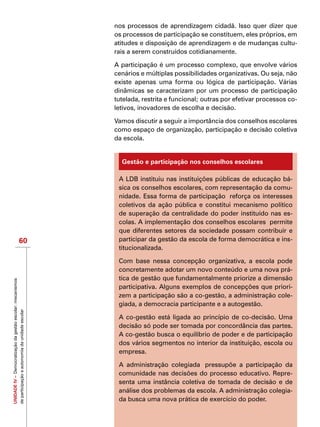 UNIDADEIV–Democratizaçãodagestãoescolar:mecanismos
departicipaçãoeautonomiadaunidadeescolar
60
nos processos de aprendizagem cidadã. Isso quer dizer que
os processos de participação se constituem, eles próprios, em
atitudes e disposição de aprendizagem e de mudanças cultu-
rais a serem construídos cotidianamente.
A participação é um processo complexo, que envolve vários
cenários e múltiplas possibilidades organizativas. Ou seja, não
existe apenas uma forma ou lógica de participação. Várias
dinâmicas se caracterizam por um processo de participação
tutelada, restrita e funcional; outras por efetivar processos co-
letivos, inovadores de escolha e decisão.
Vamos discutir a seguir a importância dos conselhos escolares
como espaço de organização, participação e decisão coletiva
da escola.
Gestão e participação nos conselhos escolares
A LDB instituiu nas instituições públicas de educação bá-
sica os conselhos escolares, com representação da comu-
nidade. Essa forma de participação  reforça os interesses
coletivos da ação pública e constitui mecanismo político
de superação da centralidade do poder instituído nas es-
colas. A implementação dos conselhos escolares  permite
que diferentes setores da sociedade possam contribuir e
participar da gestão da escola de forma democrática e ins-
titucionalizada.
Com base nessa concepção organizativa, a escola pode
concretamente adotar um novo conteúdo e uma nova prá-
tica de gestão que fundamentalmente priorize a dimensão
participativa. Alguns exemplos de concepções que priori-
zem a participação são a co-gestão, a administração cole-
giada, a democracia participante e a autogestão.
A co-gestão está ligada ao princípio de co-decisão. Uma
decisão só pode ser tomada por concordância das partes.
A co-gestão busca o equilíbrio de poder e de participação
dos vários segmentos no interior da instituição, escola ou
empresa.
A administração colegiada  pressupõe a participação da
comunidade nas decisões do processo educativo. Repre-
senta uma instância coletiva de tomada de decisão e de
análise dos problemas da escola. A administração colegia-
da busca uma nova prática de exercício do poder.
 