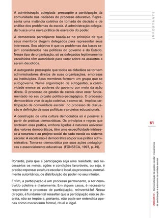 61
IMPORTANTEUNIDADEIV–Democratizaçãodagestãoescolar:mecanismos
departicipaçãoeautonomiadaunidadeescolar
A administração colegiada  pressupõe a participação da
comunidade nas decisões do processo educativo. Repre-
senta uma instância coletiva de tomada de decisão e de
análise dos problemas da escola. A administração colegia-
da busca uma nova prática de exercício do poder.
A democracia participante baseia-se no princípio de que
seus membros elegem delegados para representar seus
interesses. Seu objetivo é que os problemas das bases se-
jam considerados nas políticas do governo e do Estado.
Nesse tipo de organização, só os delegados legitimamente
escolhidos têm autoridade para votar sobre os assuntos a
serem decididos.
A autogestão pressupõe que todos os cidadãos se tornem
administradores diretos de suas organizações, empresas
ou instituições. Seus membros formam um grupo que se
autogoverna. Numa organização de autogestão, a coleti-
vidade exerce os poderes do governo por meio da ação
direta. O processo de gestão da escola deve estar funda-
mentado no seu projeto político-pedagógico. O processo
democrático vive da ação coletiva, e como tal,  implica par-
ticipação da comunidade escolar  no processo de discus-
são e definição de suas políticas e projetos educacionais.
A construção de uma cultura democrática só é possível a
partir de práticas democráticas. Os princípios e regras que
norteiam essa prática, embora ligados à natureza universal
dos valores democráticos, têm uma especificidade intrínse-
ca à natureza e ao projeto social de cada escola ou sistema
escolar. A escola não é democrática só por sua prática admi-
nistrativa. Torna-se democrática por suas ações pedagógi-
cas e essencialmente educativas  (FONSECA, 1997, p. 49).
Portanto, para que a participação seja uma realidade, são ne-
cessários os meios, ações e condições favoráveis, ou seja, é
preciso repensar a cultura escolar e local, os processos, normal-
mente autoritários, de distribuição do poder no seu interior.
Enfim, a participação é um processo permanente, a ser cons-
truído coletiva e diariamente. Em alguns casos, é necessário
reaprender o processo de participação, reinventá-lo! Nessa
direção, é fundamental ressaltar que a participação não se de-
creta, não se impõe e, portanto, não pode ser entendida ape-
nas como mecanismo formal, ritual e legal.
 