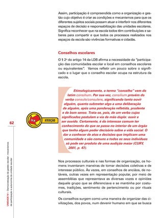 UNIDADEIV–Democratizaçãodagestãoescolar:mecanismos
departicipaçãoeautonomiadaunidadeescolar
62
Assim, participação é compreendida como a organização e ges-
tão cujo objetivo é criar as condições e mecanismos para que os
diferentes sujeitos sociais possam atuar e interferir nos diferentes
espaços de decisão e responsabilização das unidades escolares.
Significa reconhecer que na escola todos têm contribuições e sa-
beres para compartir e que todos os processos realizados nos
espaços da escola são vivências formativas e cidadãs.
Conselhos escolares
O § 2o
do artigo 14 da LDB afirma a necessidade da “participa-
ção das comunidades escolar e local em conselhos escolares
ou equivalentes”. Vamos refletir um pouco sobre o signifi-
cado e o lugar que o conselho escolar ocupa na estrutura da
escola.
Etimologicamente, o termo “conselho” vem do
latim consilium. Por sua vez, consilium provém do
verbo consulo/consulere, significando tanto ouvir
alguém, quanto submeter algo a uma deliberação
de alguém, após uma ponderação refletida, prudente
e de bom senso. Trata-se, pois, de um verbo cujos
significados postulam a via de mão dupla: ouvir e
ser ouvido. Certamente, é do interesse comum ter
conhecimento do que se passa no interior de um órgão
que tenha algum poder decisório sobre a vida social. O
dar a conhecer de atos e decisões que implicam uma
comunidade e são comuns a todos os seus indivíduos
só pode ser produto de uma audição maior (CURY,
2001, p. 47).
Nos processos culturais e nas formas de organização, os ho-
mens inventaram maneiras de tomar decisões coletivas e de
interesse público. Às vezes, em conselhos de anciãos, de no-
táveis, outras vezes em representação popular, por meio de
assembléias que representava as diversas vozes e opiniões
daquele grupo que se diferenciava e se mantinha por costu-
mes, tradições, sentimento de pertencimento ou por rituais
culturais.
Os conselhos surgem como uma maneira de organizar das ci-
vilizações, dos povos, num devenir humano em que se busca
 