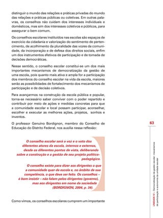 63
IMPORTANTEUNIDADEIV–Democratizaçãodagestãoescolar:mecanismos
departicipaçãoeautonomiadaunidadeescolar
distinguir o mundo das relações e práticas privadas do mundo
das relações e práticas públicas ou coletivas. Em outras pala-
vras, os conselhos não cuidam dos interesses individuais e
domésticos, mas sim dos interesses coletivos e públicos, para
assegurar o bem comum.
Os conselhos escolares instituídos nas escolas são espaços de
exercício da cidadania e valorização do sentimento de perten-
cimento, de acolhimento da pluralidade das vozes da comuni-
dade, da incorporação e de defesa dos direitos sociais, enfim
um dos instrumentos efetivos de participação e de tomada de
decisões democráticas.
Nesse sentido, o conselho escolar constitui-se um dos mais
importantes mecanismos de democratização da gestão de
uma escola, pois quanto mais ativa e ampla for a participação
dos membros do conselho escolar na vida da escola, maiores
serão as possibilidades de fortalecimento dos mecanismos de
participação e de decisão coletivos.
Para avançarmos na construção da escola pública e popular,
torna-se necessário saber conviver com o poder repartido e
contribuir por meio de ações e medidas concretas para que
a comunidade escolar e local possam participar, aconselhar,
escolher e executar as melhores ações, projetos, sonhos e
inventos.
O professor Genuíno Bordignon, membro do Conselho de
Educação do Distrito Federal, nos auxilia nessa reflexão:
O conselho escolar será a voz e o voto dos
diferentes atores da escola, internos e externos,
desde os diferentes pontos de vista, deliberando
sobre a construção e a gestão de seu projeto político-
pedagógico.
O conselho existe para dizer aos dirigentes o que
a comunidade quer da escola e, no âmbito de sua
competência, o que deve ser feito. Os conselhos –
é bom insistir – não falam pelos dirigentes (governo),
mas aos dirigentes em nome da sociedade
(BORDIGNON, 2004, p. 34).
Como vimos, os conselhos escolares cumprem um importante
 