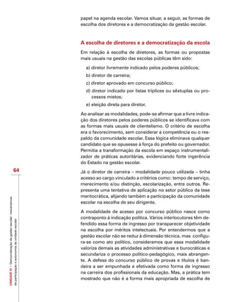 UNIDADEIV–Democratizaçãodagestãoescolar:mecanismos
departicipaçãoeautonomiadaunidadeescolar
64
papel na agenda escolar. Vamos situar, a seguir, as formas de
escolha dos diretores e a democratização da gestão escolar.
A escolha de diretores e a democratização da escola
Em relação à escolha de diretores, as formas ou propostas
mais usuais na gestão das escolas públicas têm sido:
a) diretor livremente indicado pelos poderes públicos;
b) diretor de carreira;
c) diretor aprovado em concurso público;
d) diretor indicado por listas tríplices ou sêxtuplas ou pro-
cessos mistos;
e) eleição direta para diretor.
Ao analisar as modalidades, pode-se afirmar que a livre indica-
ção dos diretores pelos poderes públicos se identificava com
as formas mais usuais de clientelismo. O critério de escolha
era o favorecimento, sem considerar a competência ou o res-
paldo da comunidade escolar. Essa lógica eliminava qualquer
candidato que se opusesse à força do prefeito ou governador.
Permitia a transformação da escola em espaço instrumentali-
zador de práticas autoritárias, evidenciando forte ingerência
do Estado na gestão escolar.
Já o diretor de carreira – modalidade pouco utilizada – tinha
acesso ao cargo vinculado a critérios como: tempo de serviço,
merecimento e/ou distinção, escolarização, entre outros. Re-
presenta uma tentativa de aplicação no setor público da tese
meritocrática, alijando também a participação da comunidade
escolar na escolha de seu dirigente.
A modalidade de acesso por concurso público nasce como
contraponto à indicação política. Vários interlocutores têm de-
fendido essa forma de ingresso por transparecer objetividade
na escolha por méritos intelectuais. Por entendermos que a
gestão escolar não se reduz à dimensão técnica, mas configu-
ra-se como ato político, consideramos que essa modalidade
valoriza demais as atividades administrativas e burocráticas e
secundariza o processo político-pedagógico, mais abrangen-
te. A defesa do concurso público de provas e títulos é ban-
deira a ser empunhada e efetivada como forma de ingresso
na carreira dos profissionais da educação. Mas, a prática tem
mostrado que não é a forma mais apropriada de escolha de
 