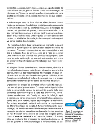65
IMPORTANTEUNIDADEIV–Democratizaçãodagestãoescolar:mecanismos
departicipaçãoeautonomiadaunidadeescolar
dirigentes escolares. Além de desconsiderar a participação da
comunidade escolar, possui limites, como a transformação de
diretores em “donos da escola”, que fica condenada a ter uma
gestão identificada com a pessoa do dirigente até sua aposen-
tadoria.
A indicação por meio de listas tríplices, sêxtuplas ou a combi-
nação de processos (modalidade mista) consiste na consulta
à comunidade escolar, ou a setores desta, para a indicação de
nomes dos possíveis dirigentes, cabendo ao executivo ou a
seu representante nomear o diretor dentre os nomes desta-
cados e/ou submetê-los a uma segunda fase que consiste em
provas ou atividades de avaliação de sua capacidade cogniti-
va para a gestão da educação.
Tal modalidade tem duas vantagens: um mandato temporal
definido e a participação da comunidade escolar no início do
processo. Entretanto, como cabe ao executivo deliberar so-
bre a indicação final do diretor, corre-se o risco de ocorrer
uma indicação por critérios não político-pedagógicos, com
uma suposta legitimação da comunidade escolar, em nome
do discurso de participação/democratização das relações es-
colares.
As eleições diretas para diretores, historicamente, têm sido a
modalidade considerada mais democrática pelos movimentos
sociais, inclusive dos trabalhadores da educação em seus sin-
dicatos. Mas ela não está livre de uma grande polêmica. A de-
fesa dessa modalidade vincula-se à crença de que o processo
conquista ou retoma o poder sobre os destinos da gestão.
O processo de eleição de diretores é muito variado nos Esta-
dos e municípios que o adotam. O colégio eleitoral pode incluir
toda a comunidade escolar ou ser restrito a parte dela, com
diferentes ponderações para o voto dos professores, funcio-
nários, estudantes e pais. Em alguns casos, há definição legal
e operacional para o andamento e transparência do processo,
como data, local, horário, regras de propaganda e de debates.
Em outros, a comissão eleitoral se incumbe de regulamentar
as diferentes etapas da eleição. É fundamental garantir a par-
ticipação de todos e ter consciência de que a eleição não é a
panacéia para todos os problemas da escola. Há que se cuidar
de não transpor para a escola os vícios das eleições gerais,
como o “voto de cabresto” e as “trocas de favores”. Portanto,
além da melhoria dos processos de escolha de diretores, há
que se garantir a institucionalização e fortalecimento de ou-
O voto de cabresto é um
sistema tradicional de
controle de poder político,
por meio do abuso de
autoridade, compra de
votos ou utilização da
máquina pública.
 