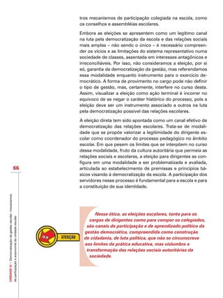 UNIDADEIV–Democratizaçãodagestãoescolar:mecanismos
departicipaçãoeautonomiadaunidadeescolar
66
tros mecanismos de participação colegiada na escola, como
os conselhos e assembléias escolares.
Embora as eleições se apresentem como um legítimo canal
na luta pela democratização da escola e das relações sociais
mais amplas – não sendo o único – é necessário compreen-
der os vícios e as limitações do sistema representativo numa
sociedade de classes, assentada em interesses antagônicos e
irreconciliáveis. Por isso, não consideramos a eleição, por si
só, garantia da democratização da gestão, mas referendamos
essa modalidade enquanto instrumento para o exercício de-
mocrático. A forma de provimento no cargo pode não definir
o tipo de gestão, mas, certamente, interfere no curso desta.
Assim, visualizar a eleição como ação terminal é incorrer no
equívoco de se negar o caráter histórico do processo, pois a
eleição deve ser um instrumento associado a outros na luta
pela democratização possível das relações escolares.
A eleição direta tem sido apontada como um canal efetivo de
democratização das relações escolares. Trata-se de modali-
dade que se propõe valorizar a legitimidade do dirigente es-
colar como coordenador do processo pedagógico no âmbito
escolar. Em que pesem os limites que se interpõem no curso
dessa modalidade, fruto da cultura autoritária que permeia as
relações sociais e escolares, a eleição para dirigentes se con-
figura em uma modalidade a ser problematizada e avaliada,
articulada ao estabelecimento de premissas e princípios bá-
sicos visando à democratização da escola. A participação dos
servidores nesse processo é fundamental para a escola e para
a constituição de sua identidade.
Nessa ótica, as eleições escolares, tanto para os
cargos de dirigentes como para compor os colegiados,
são canais de participação e de aprendizado político da
gestão democrática, compreendida como construção
de cidadania, de luta política, que não se circunscreve
aos limites da prática educativa, mas vislumbra a
transformação das relações sociais autoritárias da
sociedade.
 