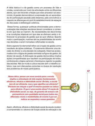 67
IMPORTANTEUNIDADEIV–Democratizaçãodagestãoescolar:mecanismos
departicipaçãoeautonomiadaunidadeescolar
A idéia básica é a da gestão como um processo de idas e
vindas, construído por meio da articulação entre os diferentes
atores, que vão tecendo a feição que esse processo vai assu-
mindo. A gestão democrática é a expressão de um aprendiza-
do de participação pautado pelo dissenso, pela convivência e
respeito às diferenças em prol do estabelecimento de espaços
de discussão e deliberação coletivos.
Dessa forma, quaisquer políticas direcionadas para a demo-
cratização das relações escolares devem considerar o contex-
to em que elas se inserem. As necessidades daí decorrentes
e as condições objetivas em que elas se efetivam serão o di-
ferencial no processo de gestão que se quer efetivar. Quanto
maior a participação, maiores são as possibilidades de acerto
nas decisões a serem tomadas e efetivadas na escola.
Outro aspecto fundamental refere-se à noção de gestão como
resultado de ações coletivas. É totalmente diferente uma de-
cisão do diretor e uma decisão do colegiado. Estamos acostu-
mados com a lógica de gestão centrada na figura do gestor, do
diretor de escola. A efetivação da gestão democrática implica
ações compartilhadas que resultem na participação de todos,
contrariando a lógica cartorial e hierárquica vigente na gestão
das escolas. Não se muda a cultura escolar sem o trabalho co-
letivo, mas com discussões conjuntas e a busca de resolução
dos problemas de modo participativo.
Nessa ótica, pensar um novo cenário para a escola
implica a articulação de três noções fundamentais:
eficiência, eficácia e efetividade social. De fato, a escola
tem de ser eficiente, mas o que significa ser eficiente?
Eficiente em relação a quê? A mesma questão se coloca
para eficácia. O que é uma escola eficaz? A noção de
efetividade social, ou seja, de garantia de acesso e de
permanência com qualidade social para todos nos
diferentes níveis e modalidades de ensino é que vai
indicar as respostas a essas questões.
Assim, eficiência, eficácia e efetividade social da escola revelam
a compreensão e o alcance da função social da educação e da
 
