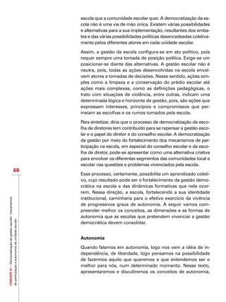 UNIDADEIV–Democratizaçãodagestãoescolar:mecanismos
departicipaçãoeautonomiadaunidadeescolar
68
escola que a comunidade escolar quer. A democratização da es-
cola não é uma via de mão única. Existem várias possibilidades
e alternativas para a sua implementação, resultantes dos emba-
tes e das várias possibilidades políticas desencadeadas coletiva-
mente pelos diferentes atores em cada unidade escolar.
Assim, a gestão da escola configura-se em ato político, pois
requer sempre uma tomada de posição política. Exige-se um
posicionar-se diante das alternativas. A gestão escolar não é
neutra, pois, todas as ações desenvolvidas na escola envol-
vem atores e tomadas de decisões. Nesse sentido, ações sim-
ples como a limpeza e a conservação do prédio escolar até
ações mais complexas, como as definições pedagógicas, o
trato com situações de violência, entre outras, indicam uma
determinada lógica e horizonte de gestão, pois, são ações que
expressam interesses, princípios e compromissos que per-
meiam as escolhas e os rumos tomados pela escola.
Para sintetizar, diria que o processo de democratização da esco-
lha de diretores tem contribuído para se repensar a gestão esco-
lar e o papel do diretor e do conselho escolar. A democratização
da gestão por meio do fortalecimento dos mecanismos de par-
ticipação na escola, em especial do conselho escolar e da esco-
lha de diretor, pode-se apresentar como uma alternativa criativa
para envolver os diferentes segmentos das comunidades local e
escolar nas questões e problemas vivenciados pela escola.
Esse processo, certamente, possibilita um aprendizado coleti-
vo, cujo resultado pode ser o fortalecimento da gestão demo-
crática na escola e das dinâmicas formativas que nela ocor-
rem. Nessa direção, a escola, fortalecendo a sua identidade
institucional, caminharia para o efetivo exercício da vivência
de progressivos graus de autonomia. A seguir vamos com-
preender melhor os conceitos, as dimensões e as formas de
autonomia que as escolas que pretendem vivenciar a gestão
democrática devem consolidar.
Autonomia
Quando falamos em autonomia, logo nos vem a idéia de in-
dependência, de liberdade, logo pensamos na possibilidade
de fazermos aquilo que queremos e que entendemos ser o
melhor para nós, num determinado momento. Nesse texto,
apresentaremos e discutiremos os conceitos de autonomia,
 