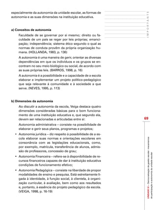 69
IMPORTANTEUNIDADEIV–Democratizaçãodagestãoescolar:mecanismos
departicipaçãoeautonomiadaunidadeescolar
especialmente da autonomia da unidade escolar, as formas de
autonomia e as suas dimensões na instituição educativa.  
a) Conceitos de autonomia
Faculdade de se governar por si mesmo; direito ou fa-
culdade de um país se reger por leis próprias; emanci-
pação; independência; sistema ético segundo o qual as
normas de conduta provêm da própria organização hu-
mana. (HOLLANDA, 1983, p. 136)
A autonomia é uma maneira de gerir, orientar as diversas
dependências em que os indivíduos e os grupos se en-
contram no seu meio biológico ou social, de acordo com
as suas próprias leis. (BARROS, 1998, p. 16)
A autonomia é a possibilidade e a capacidade de a escola
elaborar e implementar um projeto político-pedagógico
que seja relevante à comunidade e à sociedade a que
serve. (NEVES, 1995, p. 113)
b) Dimensões da autonomia
Ao discutir a autonomia da escola, Veiga destaca quatro
dimensões consideradas básicas para o bom funciona-
mento de uma instituição educativa e, que segundo ela,
devem ser relacionadas e articuladas entre si:
Autonomia administrativa – consiste na possibilidade de
elaborar e gerir seus planos, programas e projetos;
•	 Autonomia jurídica – diz respeito à possibilidade de a es-
cola elaborar suas normas e orientações escolares em
consonância com as legislações educacionais, como,
por exemplo, matrícula, transferência de alunos, admis-
são de professores, concessão de grau;
•	 Autonomia Financeira – refere-se à disponibilidade de re-
cursos financeiros capazes de dar à instituição educativa
condições de funcionamento efetivo;
•	 Autonomia Pedagógica – consiste na liberdade de propor
modalidades de ensino e pesquisa. Está estreitamente li-
gada à identidade, à função social, à clientela, à organi-
zação curricular, à avaliação, bem como aos resultados
e, portanto, à essência do projeto pedagógico da escola.
(VEIGA, 1998, p. 16-19)
 