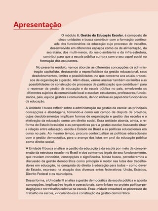 Apresentação
O módulo 6, Gestão da Educação Escolar, é composto de
cinco unidades e busca contribuir com a formação continu-
ada dos funcionários da educação cujo processo de trabalho,
desenvolvido em diferentes espaços como os da alimentação, da
secretaria, dos multi-meios, do meio-ambiente e da infra-estrutura,
contribui para que a escola pública cumpra com o seu papel social na
formação dos estudantes.
No presente módulo, vamos abordar as diferentes concepções da adminis-
tração capitalista, destacando a especificidade da gestão educacional, seus
desdobramentos, limites e possibilidades, no que concerne aos atuais proces-
sos de organização e gestão. Além disso, vamos analisar também os limites e as
possibilidades de construção de processos de participação que contribuam para
o repensar da gestão da educação e da escola pública no país, envolvendo os
diferentes sujeitos da comunidade local e escolar: estudantes, professores, funcio-
nários, pais, equipe gestora e comunidade, dando ênfase ao papel dos funcionários
da educação.
A Unidade I busca refletir sobre a administração ou gestão da escola: as principais
concepções e abordagens, tomando-a como um campo de disputa de projetos,
cujos desdobramentos implicam formas de organização e gestão das escolas e a
efetivação da educação como um direito social. Essa unidade aborda, ainda, a re-
forma de Estado brasileiro e as perspectivas para a gestão escolar, buscando situar
a relação entre educação, escola e Estado no Brasil e as políticas educacionais em
curso no país. Ao mesmo tempo, procura contextualizar as políticas educacionais
com a gestão democrática, para o avanço das lutas em prol da educação pública
como direito social.
A Unidade II busca analisar a gestão da educação e da escola por meio da compre-
ensão da estrutura escolar no Brasil e dos contornos legais de seu funcionamento,
que revelam conceitos, concepções e significados. Nessa busca, perceberemos a
discussão da gestão democrática como princípio e motor nas lutas dos trabalha-
dores em educação, na conquista do direito à educação para todos – como dever
do Estado, expresso na atuação dos diversos entes federativos: União, Estados,
Distrito Federal e os municípios.
Dessa forma, a Unidade III analisa a gestão democrática da escola pública e aponta
concepções, implicações legais e operacionais, com ênfase no projeto político-pe-
dagógico e no trabalho coletivo na escola. Essa unidade ressaltará os processos de
trabalho na escola, vinculando-os à construção da gestão democrática.
 