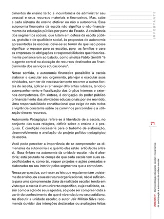 71
IMPORTANTEUNIDADEIV–Democratizaçãodagestãoescolar:mecanismos
departicipaçãoeautonomiadaunidadeescolar
cimentos de ensino terão a incumbência de administrar seu
pessoal e seus recursos materiais e financeiros. Mas, cabe
a cada sistema de ensino efetivar ou não a autonomia. Essa
autonomia financeira da escola não significa o não-financia-
mento da educação pública por parte do Estado. A resistência
dos segmentos sociais, que lutam em defesa da escola públi-
ca, gratuita e de qualidade social, às propostas de autonomia
apresentadas às escolas, deve-se ao temor de que isso possa
significar o repasse para as escolas, para as famílias e para
as empresas de obrigações e responsabilidades que historica-
mente pertenceram ao Estado, como sinaliza Pablo Gentilli “é
o agente central na alocação de recursos destinados ao finan-
ciamento dos serviços educacionais”.
Nesse sentido, a autonomia financeira possibilita à escola
elaborar e executar seu orçamento, planejar e executar suas
atividades, sem ter de necessariamente recorrer a outras fon-
tes de receita, aplicar e remanejar diferentes rubricas, tendo o
acompanhamento e fiscalização dos órgãos internos e exter-
nos competentes. Em síntese, é obrigação do poder público
o financiamento das atividades educacionais por ele mantido.
Uma responsabilidade constitucional que exige de nós todos
a vigilância constante sobre os caminhos percorridos e a utili-
zação desses recursos.
Autonomia Pedagógica refere-se à liberdade de a escola, no
conjunto das suas relações, definir sobre o ensino e a pes-
quisa. É condição necessária para o trabalho de elaboração,
desenvolvimento e avaliação do projeto político-pedagógico
da escola.
Você pode perceber a importância de se compreender as di-
mensões da autonomia e o quanto elas estão  articuladas entre
si. Essa ênfase na autonomia da unidade escolar não é alea-
tória; está pautada na crença de que cada escola tem suas es-
pecificidades e, como tal, requer projetos e ações pensadas e
elaboradas no seu interior pelos segmentos que a compõem.
Nessa perspectiva, conhecer as leis que regulamentam o siste-
ma de ensino, ou a sua estrutura organizacional, não é suficien-
te para uma compreensão clara da realidade escolar, tendo em
vista que a escola é um universo específico, cuja realidade, as-
sim como a ação de seus agentes, só pode ser compreendida a
partir do conhecimento do que é vivenciado no seu cotidiano.
Ao discutir a unidade escolar, o autor Jair Militão Silva reco-
menda duvidar das intenções declaradas ou avaliações feitas
 