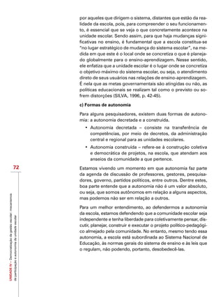 UNIDADEIV–Democratizaçãodagestãoescolar:mecanismos
departicipaçãoeautonomiadaunidadeescolar
72
por aqueles que dirigem o sistema, distantes que estão da rea-
lidade da escola, pois, para compreender o seu funcionamen-
to, é essencial que se veja o que concretamente acontece na
unidade escolar. Sendo assim, para que haja mudanças signi-
ficativas no ensino, é fundamental que a escola constitua-se
“no lugar estratégico de mudança do sistema escolar”, na me-
dida em que este é o local onde se concretiza o que é planeja-
do globalmente para o ensino-aprendizagem. Nesse sentido,
ele enfatiza que a unidade escolar é o lugar onde se concretiza
o objetivo máximo do sistema escolar, ou seja, o atendimento
direto de seus usuários nas relações de ensino-aprendizagem.
É nela que as metas governamentais são atingidas ou não, as
políticas educacionais se realizam tal como o previsto ou so-
frem distorções (SILVA, 1996, p. 42-45).
c) Formas de autonomia
Para alguns pesquisadores, existem duas formas de autono-
mia: a autonomia decretada e a construída.
•	 Autonomia decretada – consiste na transferência de
competências, por meio de decretos, da administração
central e regional para as unidades escolares.
•	 Autonomia construída – refere-se à construção coletiva
e democrática de projetos, na escola, que atendam aos
anseios da comunidade a que pertence.
Estamos vivendo um momento em que autonomia faz parte
da agenda de discussão de professores, gestores, pesquisa-
dores, governo, partidos políticos, entre outros. Dentre estes,
boa parte entende que a autonomia não é um valor absoluto,
ou seja, que somos autônomos em relação a alguns aspectos,
mas podemos não ser em relação a outros.
Para um melhor entendimento, ao defendermos a autonomia
da escola, estamos defendendo que a comunidade escolar seja
independente e tenha liberdade para coletivamente pensar, dis-
cutir, planejar, construir e executar o projeto político-pedagógi-
co almejado pela comunidade. No entanto, mesmo tendo essa
autonomia, a escola está subordinada ao Sistema Nacional de
Educação, às normas gerais do sistema de ensino e às leis que
o regulam, não podendo, portanto, desobedecê-las.
 