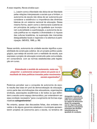 73
IMPORTANTEUNIDADEIV–Democratizaçãodagestãoescolar:mecanismos
departicipaçãoeautonomiadaunidadeescolar
A esse respeito, Neves sinaliza que:
[...] assim como a liberdade não deixa de ser liberdade
pelas relações interpessoais e sociais que a limitam, a
autonomia da escola não deixa de ser autonomia por
considerar a existência e a importância das diretrizes
básicas de um sistema nacional de educação. Dessa
mesma forma, assim como a democracia sustenta-se
em princípios de justiça e de igualdade que incorpo-
ram a pluralidade e a participação, a autonomia da es-
cola justifica-se no respeito à diversidade e à riqueza
das culturas brasileiras, na superação das marcantes
desigualdades locais e regionais e na abertura à parti-
cipação. (NEVES, 1995, p. 99)
Nesse sentido, autonomia da unidade escolar significa a pos-
sibilidade de construção coletiva  de um projeto político-peda-
gógico, que esteja de acordo com a realidade da escola, que
expresse o projeto de educação construído pela comunidade,
em consonância  com as normas estabelecidas pela legisla-
ção em curso.
Entendendo o sentido da autonomia, resta-nos
perguntar: a autonomia sempre esteve em pauta ou é
resultado de lutas políticas travadas pelos movimentos
sociais organizados?
Podemos perceber que a conquista da autonomia da esco-
la resulta das lutas em prol da democratização da educação,
como parte das reivindicações dos educadores, organizações
sindicais, associações acadêmicas e de todos os que defen-
dem a escola como espaço democrático, por entenderem ser
essa condição necessária “para o surgimento de formas orga-
nizativas autogestionárias”.
No entanto, apesar das discussões feitas, dos embates tra-
vados e de alguns governos estaduais e municipais apresen-
tarem projetos de autonomia para a escola, na tentativa de
Autogestão é quando um
organismo é administrado
pelos seus participantes
em regime de democracia
direta. Em autogestão,
não há a figura do patrão,
mas todos os empregados
participam das decisões
administrativas em
igualdade de condições.
 