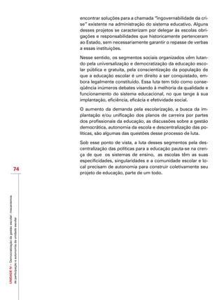 UNIDADEIV–Democratizaçãodagestãoescolar:mecanismos
departicipaçãoeautonomiadaunidadeescolar
74
encontrar soluções para a chamada “ingovernabilidade da cri-
se” existente na administração do sistema educativo. Alguns
desses projetos se caracterizam por delegar às escolas obri-
gações e responsabilidades que historicamente pertenceram
ao Estado, sem necessariamente garantir o repasse de verbas
a essas instituições.
Nesse sentido, os segmentos sociais organizados vêm lutan-
do pela universalização e democratização da educação esco-
lar pública e gratuita, pela conscientização da população de
que a educação escolar é um direito a ser conquistado, em-
bora legalmente constituído. Essa luta tem tido como conse-
qüência inúmeros debates visando à melhoria da qualidade e
funcionamento do sistema educacional, no que tange à sua
implantação, eficiência, eficácia e efetividade social.
O aumento da demanda pela escolarização, a busca da im-
plantação e/ou unificação dos planos de carreira por partes
dos profissionais da educação, as discussões sobre a gestão
democrática, autonomia da escola e descentralização das po-
líticas, são algumas das questões desse processo de luta.
Sob esse ponto de vista, a luta desses segmentos pela des-
centralização das políticas para a educação pauta-se na cren-
ça de que  os sistemas de ensino,  as escolas têm as suas
especificidades, singularidades e a comunidade escolar e lo-
cal precisam de autonomia para construir coletivamente seu
projeto de educação, parte de um todo.
 