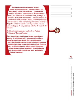 75
IMPORTANTEUNIDADEIV–Democratizaçãodagestãoescolar:mecanismos
departicipaçãoeautonomiadaunidadeescolar
1. Reúna os outros funcionários de sua
escola e converse sobre a maneira como a sua
escola está sendo administrada. Aproxima-se
mais de processos autoritários ou democráticos?
Como são tomadas as decisões? Quem participa do
processo de tomada de decisões? De que maneira os
funcionários podem ser pro-ativos, visando contribuir
com processos mais amplos de participação coletiva?
Registre em seu memorial uma experiência em que
você participou de um processo coletivo de tomada de
decisão.
2. Esta atividade pode ser realizada na Prática
Profissional Supervisionada.
Com a sua tutora e outros cursistas, organize um
espaço de discussão sobre a gestão democrática,
ressaltando a importância dos mecanismos de
participação e decisão na escola para a efetivação de
progressivos graus de autonomia da escola. Convide
para essa discussão um diretor, uma funcionária,
um estudante, um pai de aluno e uma professora.
Faça os registros no relatório final. Aproveite o
debate! Participe!
 
