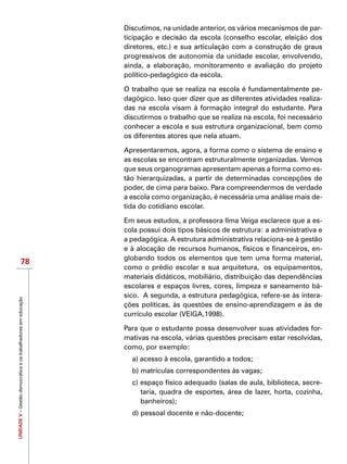 UNIDADEV–Gestãodemocráticaeostrabalhadoresemeducação
78
Discutimos, na unidade anterior, os vários mecanismos de par-
ticipação e decisão da escola (conselho escolar, eleição dos
diretores, etc.) e sua articulação com a construção de graus
progressivos de autonomia da unidade escolar, envolvendo,
ainda, a elaboração, monitoramento e avaliação do projeto
político-pedagógico da escola.
O trabalho que se realiza na escola é fundamentalmente pe-
dagógico. Isso quer dizer que as diferentes atividades realiza-
das na escola visam à formação integral do estudante. Para
discutirmos o trabalho que se realiza na escola, foi necessário
conhecer a escola e sua estrutura organizacional, bem como
os diferentes atores que nela atuam.
Apresentaremos, agora, a forma como o sistema de ensino e
as escolas se encontram estruturalmente organizadas. Vemos
que seus organogramas apresentam apenas a forma como es-
tão hierarquizadas, a partir de determinadas concepções de
poder, de cima para baixo. Para compreendermos de verdade
a escola como organização, é necessária uma análise mais de-
tida do cotidiano escolar.
Em seus estudos, a professora Ilma Veiga esclarece que a es-
cola possui dois tipos básicos de estrutura: a administrativa e
a pedagógica. A estrutura administrativa relaciona-se à gestão
e à alocação de recursos humanos, físicos e financeiros, en-
globando todos os elementos que tem uma forma material,
como o prédio escolar e sua arquitetura,  os equipamentos,
materiais didáticos, mobiliário, distribuição das dependências
escolares e espaços livres, cores, limpeza e saneamento bá-
sico.  A segunda, a estrutura pedagógica, refere-se às intera-
ções políticas, às questões de ensino-aprendizagem e às de
currículo escolar (VEIGA,1998).
Para que o estudante possa desenvolver suas atividades for-
mativas na escola, várias questões precisam estar resolvidas,
como, por exemplo:
a) acesso à escola, garantido a todos;
b) matrículas correspondentes às vagas;
c) espaço físico adequado (salas de aula, biblioteca, secre-
taria, quadra de esportes, área de lazer, horta, cozinha,
banheiros);
d) pessoal docente e não-docente;
 