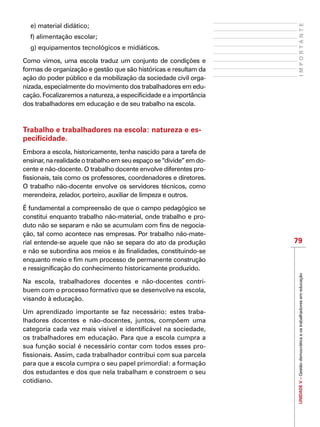 UNIDADEV–Gestãodemocráticaeostrabalhadoresemeducação
79
IMPORTANTE
e) material didático;
f) alimentação escolar;
g) equipamentos tecnológicos e midiáticos.
Como vimos, uma escola traduz um conjunto de condições e
formas de organização e gestão que são históricas e resultam da
ação do poder público e da mobilização da sociedade civil orga-
nizada, especialmente do movimento dos trabalhadores em edu-
cação. Focalizaremos a natureza, a especificidade e a importância
dos trabalhadores em educação e de seu trabalho na escola.
Trabalho e trabalhadores na escola: natureza e es-
pecificidade.
Embora a escola, historicamente, tenha nascido para a tarefa de
ensinar, na realidade o trabalho em seu espaço se “divide” em do-
cente e não-docente. O trabalho docente envolve diferentes pro-
fissionais, tais como os professores, coordenadores e diretores.
O trabalho não-docente envolve os servidores técnicos, como
merendeira, zelador, porteiro, auxiliar de limpeza e outros.
É fundamental a compreensão de que o campo pedagógico se
constitui enquanto trabalho não-material, onde trabalho e pro-
duto não se separam e não se acumulam com fins de negocia-
ção, tal como acontece nas empresas. Por trabalho não-mate-
rial entende-se aquele que não se separa do ato da produção
e não se subordina aos meios e às finalidades, constituindo-se
enquanto meio e fim num processo de permanente construção
e ressignificação do conhecimento historicamente produzido.
Na escola, trabalhadores docentes e não-docentes contri-
buem com o processo formativo que se desenvolve na escola,
visando à educação.
Um aprendizado importante se faz necessário: estes traba-
lhadores docentes e não-docentes, juntos, compõem uma
categoria cada vez mais visível e identificável na sociedade,
os trabalhadores em educação. Para que a escola cumpra a
sua função social é necessário contar com todos esses pro-
fissionais. Assim, cada trabalhador contribui com sua parcela
para que a escola cumpra o seu papel primordial: a formação
dos estudantes e dos que nela trabalham e constroem o seu
cotidiano.
 