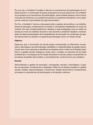 Por sua vez, a Unidade IV analisa e discute os mecanismos de participação da uni-
dade escolar e a construção de graus progressivos de sua autonomia. Ao enfatizar
os processos e os mecanismos de participação, essa unidade destaca, entre outros,
a escolha de diretores, os conselhos escolares e os grêmios estudantis, como espa-
ços de vivência e aprendizado do jogo democrático.
Por fim, a Unidade V retoma a discussão sobre a gestão democrática e os trabalha-
dores da educação, evidenciando conceitos e concepções trabalhadas ao longo do
módulo. Ela visa, fundamentalmente, destacar a ação pedagógica que se realiza na
escola por meio do trabalho docente e não-docente e pretende ressaltar a necessi-
dade da efetiva participação dos trabalhadores da educação na construção da ges-
tão democrática na escola e na garantia da educação como um direito social.
Objetivo
Espera-se que o funcionário de escola possa compreender as diferentes concep-
ções e abordagens da administração capitalista e a especificidade da gestão educa-
cional, bem como aprenda a identificar as relações entre a reforma do Estado brasi-
lieiro e a gestão escolar. Deseja-se, ainda, que o cursista, no exercício de seu fazer
profissional e nos espaços de formação educativa na escola, possa compreender os
princípios da gestão democrática e, principalmente, construí-la em seu cotidiano.
Ementa
Administração e gestão da educação: concepções, escolas e abordagens. A ges-
tão da educação: fundamentos e legislação. Reforma do Estado brasileiro e gestão
escolar. Gestão, descentralização e autonomia. Gestão democrática: fundamentos,
processos e mecanismos de participação e de decisão coletivos.
 