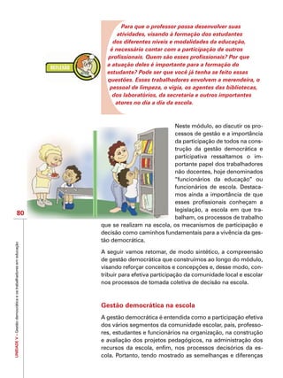 UNIDADEV–Gestãodemocráticaeostrabalhadoresemeducação
80
Para que o professor possa desenvolver suas
atividades, visando à formação dos estudantes
dos diferentes níveis e modalidades da educação,
é necessário contar com a participação de outros
profissionais. Quem são esses profissionais? Por que
a atuação deles é importante para a formação do
estudante? Pode ser que você já tenha se feito essas
questões. Esses trabalhadores envolvem a merendeira, o
pessoal de limpeza, o vigia, os agentes das bibliotecas,
dos laboratórios, da secretaria e outros importantes
atores no dia a dia da escola.
Neste módulo, ao discutir os pro-
cessos de gestão e a importância
da participação de todos na cons-
trução da gestão democrática e
participativa ressaltamos o im-
portante papel dos trabalhadores
não docentes, hoje denominados
“funcionários da educação” ou
funcionários de escola. Destaca-
mos ainda a importância de que
esses profissionais conheçam a
legislação, a escola em que tra-
balham, os processos de trabalho
que se realizam na escola, os mecanismos de participação e
decisão como caminhos fundamentais para a vivência da ges-
tão democrática.
A seguir vamos retomar, de modo sintético, a compreensão
de gestão democrática que construímos ao longo do módulo,
visando reforçar conceitos e concepções e, desse modo, con-
tribuir para efetiva participação da comunidade local e escolar
nos processos de tomada coletiva de decisão na escola.
Gestão democrática na escola
A gestão democrática é entendida como a participação efetiva
dos vários segmentos da comunidade escolar, pais, professo-
res, estudantes e funcionários na organização, na construção
e avaliação dos projetos pedagógicos, na administração dos
recursos da escola, enfim, nos processos decisórios da es-
cola. Portanto, tendo mostrado as semelhanças e diferenças
 