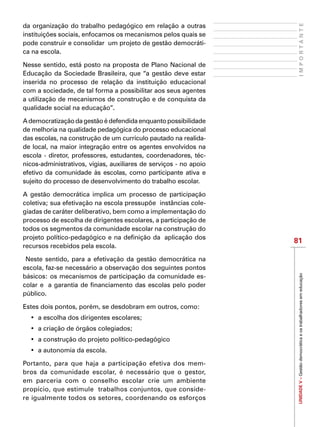 UNIDADEV–Gestãodemocráticaeostrabalhadoresemeducação
81
IMPORTANTE
da organização do trabalho pedagógico em relação a outras
instituições sociais, enfocamos os mecanismos pelos quais se
pode construir e consolidar  um projeto de gestão democráti-
ca na escola.
Nesse sentido, está posto na proposta de Plano Nacional de
Educação da Sociedade Brasileira, que “a gestão deve estar
inserida no processo de relação da instituição educacional
com a sociedade, de tal forma a possibilitar aos seus agentes
a utilização de mecanismos de construção e de conquista da
qualidade social na educação”.
Ademocratizaçãodagestãoédefendidaenquantopossibilidade
de melhoria na qualidade pedagógica do processo educacional
das escolas, na construção de um currículo pautado na realida-
de local, na maior integração entre os agentes envolvidos na
escola - diretor, professores, estudantes, coordenadores, téc-
nicos-administrativos, vigias, auxiliares de serviços - no apoio
efetivo da comunidade às escolas, como participante ativa e
sujeito do processo de desenvolvimento do trabalho escolar.
A gestão democrática implica um processo de participação
coletiva; sua efetivação na escola pressupõe instâncias cole-
giadas de caráter deliberativo, bem como a implementação do
processo de escolha de dirigentes escolares, a participação de
todos os segmentos da comunidade escolar na construção do
projeto político-pedagógico e na definição da  aplicação dos
recursos recebidos pela escola.
Neste sentido, para a efetivação da gestão democrática na
escola, faz-se necessário a observação dos seguintes pontos
básicos: os mecanismos de participação da comunidade es-
colar e a garantia de financiamento das escolas pelo poder
público.
Estes dois pontos, porém, se desdobram em outros, como:
•	 a escolha dos dirigentes escolares;
•	 a criação de órgãos colegiados;
•	 a construção do projeto político-pedagógico
•	 a autonomia da escola.
Portanto, para que haja a participação efetiva dos mem-
bros da comunidade escolar, é necessário que o gestor,
em parceria com o conselho escolar crie um ambiente
propício, que estimule trabalhos conjuntos, que conside-
re igualmente todos os setores, coordenando os esforços
 