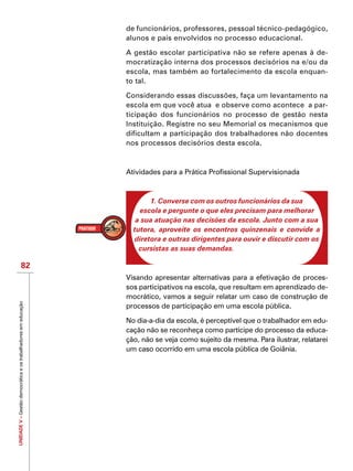 UNIDADEV–Gestãodemocráticaeostrabalhadoresemeducação
82
de funcionários, professores, pessoal técnico-pedagógico,
alunos e pais envolvidos no processo educacional.
A gestão escolar participativa não se refere apenas à de-
mocratização interna dos processos decisórios na e/ou da
escola, mas também ao fortalecimento da escola enquan-
to tal.
Considerando essas discussões, faça um levantamento na
escola em que você atua e observe como acontece a par-
ticipação dos funcionários no processo de gestão nesta
Instituição. Registre no seu Memorial os mecanismos que
dificultam a participação dos trabalhadores não docentes
nos processos decisórios desta escola.
Atividades para a Prática Profissional Supervisionada
1. Converse com os outros funcionários da sua
escola e pergunte o que eles precisam para melhorar
a sua atuação nas decisões da escola. Junto com a sua
tutora, aproveite os encontros quinzenais e convide a
diretora e outras dirigentes para ouvir e discutir com os
cursistas as suas demandas.
Visando apresentar alternativas para a efetivação de proces-
sos participativos na escola, que resultam em aprendizado de-
mocrático, vamos a seguir relatar um caso de construção de
processos de participação em uma escola pública.
No dia-a-dia da escola, é perceptível que o trabalhador em edu-
cação não se reconheça como partícipe do processo da educa-
ção, não se veja como sujeito da mesma. Para ilustrar, relatarei
um caso ocorrido em uma escola pública de Goiânia.
 