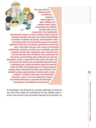 UNIDADEV–Gestãodemocráticaeostrabalhadoresemeducação
83
IMPORTANTE
Em uma aula de
ciências onde
a professora
ensinava
sobre higiene e
bons hábitos, ela
explicou que a água
necessitava ser filtrada
ou fervida antes de ser
consumida. Um trabalhador
não-docente entrou na sala e colocou água na parte
de baixo do filtro sem que esta tivesse sido filtrada
ou fervida. O diretor da escola, presenciando o fato,
convocou todos os funcionários para uma reunião.
Explicou então que as crianças aprendem muito mais
com o que vêem do que com o que é meramente
verbalizado e ilustrou sua fala com o episódio ocorrido
naquela sala de aula, explicando que, naquele caso,
o ato do servidor não contribuiu com o processo de
formação encaminhado pela professora de ciências.
Ressaltou, ainda, a importância das ações de todos nos
processos formativos dos estudantes daquela escola
e destacou que a ação de colocar água na parte de
baixo do filtro não prejudicaria as crianças apenas
porque estas deixariam de beber água filtrada, mas
também porque aprenderiam erroneamente a fazer
o mesmo. O diretor disse que o envolvimento
de todos, cada um em sua respectiva função,
era fundamental para a garantia da interação,
construção e qualidade da escola local.
O trabalhador não-docente em questão defendeu-se dizendo
que não tinha noção da importância de seu trabalho para o
ensino dos alunos e que procedera daquela forma porque, se
 