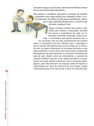 UNIDADEV–Gestãodemocráticaeostrabalhadoresemeducação
84
colocasse a água no local certo, esta não seria filtrada a tempo
de ser consumida pelos estudantes.
Para resolver o problema, discutiram o processo de trabalho
e decidiram que a água deveria ser colocada no filtro, no lo-
cal adequado, em todos os intervalos, possibilitando, assim,
que a água estivesse filtrada para o consumo das
crianças a qualquer hora.
Nessa reunião, o diretor aproveitou o epi-
sódio para ampliar a discussão, levando
em pauta a importância de cada um no
processo chamado educação. Após a reu-
nião, a merendeira que estava presente saiu e
foi conversar com as suas companheiras de cozinha
sobre a importância do seu trabalho para a educação e
para a escola. Ela explicou para a sua amiga que a meren-
da tem um papel importante no processo formativo, pois
esta possibilita o aluno estar bem alimentado e preparado
fisiologicamente para aprender o conteúdo ministrado em
sala de aula. Assim como as merendeiras, o pessoal da
limpeza também discutiu o seu papel educativo e perce-
beram que suas ações contribuem com o processo peda-
gógico, pois eles ensinam as crianças lições de higiene e
organização por meio do exercício de sua função, temas
importantes para uma vida social. A feira de ciências reali-
 