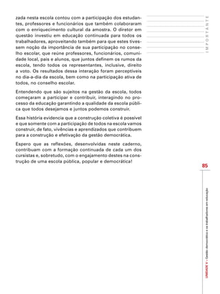 UNIDADEV–Gestãodemocráticaeostrabalhadoresemeducação
85
IMPORTANTE
zada nesta escola contou com a participação dos estudan-
tes, professores e funcionários que também colaboraram
com o enriquecimento cultural da amostra. O diretor em
questão investiu em educação continuada para todos os
trabalhadores, aproveitando também para que estes tives-
sem noção da importância de sua participação no conse-
lho escolar, que reúne professores, funcionários, comuni-
dade local, pais e alunos, que juntos definem os rumos da
escola, tendo todos os representantes, inclusive, direito
a voto. Os resultados dessa interação foram perceptíveis
no dia-a-dia da escola, bem como na participação ativa de
todos, no conselho escolar.
Entendendo que são sujeitos na gestão da escola, todos
começaram a participar e contribuir, interagindo no pro-
cesso da educação garantindo a qualidade da escola públi-
ca que todos desejamos e juntos podemos construir.
Essa história evidencia que a construção coletiva é possível
e que somente com a participação de todos na escola vamos
construir, de fato, vivências e aprendizados que contribuem
para a construção e efetivação da gestão democrática.
Espero que as reflexões, desenvolvidas neste caderno,
contribuam com a formação continuada de cada um dos
cursistas e, sobretudo, com o engajamento destes na cons-
trução de uma escola pública, popular e democrática!
 