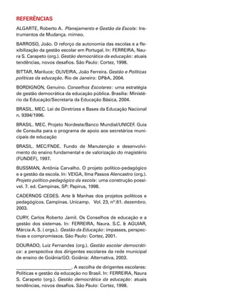 REFERÊNCIAS
ALGARTE, Roberto A.  Planejamento e Gestão da Escola: Ins-
trumentos de Mudança. mimeo.
BARROSO, João. O reforço da autonomia das escolas e a fle-
xibilização da gestão escolar em Portugal. In: FERREIRA, Nau-
ra S. Carapeto (org.). Gestão democrática da educação: atuais
tendências, novos desafios. São Paulo: Cortez, 1998.
BITTAR, Mariluce; OLIVEIRA, João Ferreira. Gestão e Políticas
políticas da educação. Rio de Janeiro: DP&A, 2004.
BORDIGNON, Genuíno. Conselhos Escolares: uma estratégia
de gestão democrática da educação pública. Brasília: Ministé-
rio da Educação/Secretaria da Educação Básica, 2004.
BRASIL. MEC. Lei de Diretrizes e Bases da Educação Nacional
n. 9394/1996.
BRASIL. MEC. Projeto Nordeste/Banco Mundial/UNICEF. Guia
de Consulta para o programa de apoio aos secretários muni-
cipais de educação
BRASIL. MEC/FNDE. Fundo de Manutenção e desenvolvi-
mento do ensino fundamental e de valorização do magistério
(FUNDEF), 1997.
BUSSMAN, Antônia Carvalho. O projeto político-pedagógico
e a gestão da escola. In: VEIGA, Ilma Passos Alencastro (org.).
Projeto político-pedagógico da escola: uma construção possí-
vel. 7. ed. Campinas, SP: Papirus, 1998.
CADERNOS CEDES. Arte & Manhas dos projetos políticos e
pedagógicos. Campinas. Unicamp. Vol. 23, nº.61. dezembro.
2003.
CURY, Carlos Roberto Jamil. Os Conselhos de educação e a
gestão dos sistemas. In: FERREIRA, Naura. S.C. & AGUIAR,
Márcia A. S. ( orgs.). Gestão da Educação: impasses, perspec-
tivas e compromissos. São Paulo: Cortez, 2001.
DOURADO, Luiz Fernandes (org.). Gestão escolar democráti-
ca: a perspectiva dos dirigentes escolares da rede municipal
de ensino de Goiânia/GO. Goiânia: Alternativa, 2003.
________________________. A escolha de dirigentes escolares:
Políticas e gestão da educação no Brasil. In: FERREIRA, Naura
S. Carapeto (org.). Gestão democrática da educação: atuais
tendências, novos desafios. São Paulo: Cortez, 1998.
 