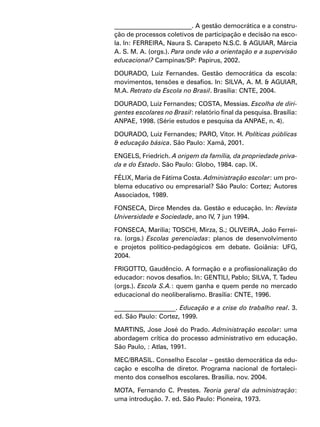 ________________________. A gestão democrática e a constru-
ção de processos coletivos de participação e decisão na esco-
la. In: FERREIRA, Naura S. Carapeto N.S.C. & AGUIAR, Márcia
A. S. M. A. (orgs.). Para onde vão a orientação e a supervisão
educacional? Campinas/SP: Papirus, 2002.
DOURADO, Luiz Fernandes. Gestão democrática da escola:
movimentos, tensões e desafios. In: SILVA, A. M. & AGUIAR,
M.A. Retrato da Escola no Brasil. Brasília: CNTE, 2004.
DOURADO, Luiz Fernandes; COSTA, Messias. Escolha de diri-
gentes escolares no Brasil: relatório final da pesquisa. Brasília:
ANPAE, 1998. (Série estudos e pesquisa da ANPAE, n. 4).
DOURADO, Luiz Fernandes; PARO, Vitor. H. Políticas públicas
& educação básica. São Paulo: Xamã, 2001.
ENGELS, Friedrich. A origem da família, da propriedade priva-
da e do Estado. São Paulo: Globo, 1984. cap. IX.
FÉLIX, Maria de Fátima Costa. Administração escolar: um pro-
blema educativo ou empresarial? São Paulo: Cortez; Autores
Associados, 1989.
FONSECA, Dirce Mendes da. Gestão e educação. In: Revista
Universidade e Sociedade, ano IV, 7 jun 1994.
FONSECA, Marília; TOSCHI, Mirza, S.; OLIVEIRA, João Ferrei-
ra. (orgs.) Escolas gerenciadas: planos de desenvolvimento
e projetos político-pedagógicos em debate. Goiânia: UFG,
2004.
FRIGOTTO, Gaudêncio. A formação e a profissionalização do
educador: novos desafios. In: GENTILI, Pablo; SILVA, T. Tadeu
(orgs.). Escola S.A.: quem ganha e quem perde no mercado
educacional do neoliberalismo. Brasília: CNTE, 1996.
___________________. Educação e a crise do trabalho real. 3.
ed. São Paulo: Cortez, 1999.
MARTINS, Jose José do Prado. Administração escolar: uma
abordagem crítica do processo administrativo em educação.
São Paulo, : Atlas, 1991.
MEC/BRASIL. Conselho Escolar – gestão democrática da edu-
cação e escolha de diretor. Programa nacional de fortaleci-
mento dos conselhos escolares. Brasília. nov. 2004.
MOTA, Fernando C. Prestes. Teoria geral da administração:
uma introdução. 7. ed. São Paulo: Pioneira, 1973.
 