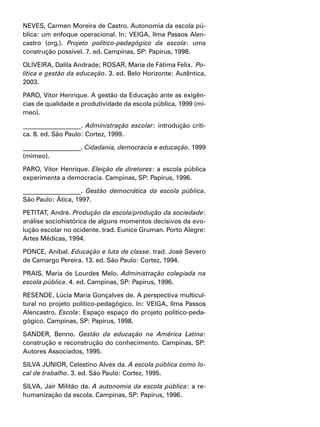 NEVES, Carmen Moreira de Castro. Autonomia da escola pú-
blica: um enfoque operacional. In: VEIGA, Ilma Passos Alen-
castro (org.). Projeto político-pedagógico da escola: uma
construção possível. 7. ed. Campinas, SP: Papirus, 1998.
OLIVEIRA, Dalila Andrade; ROSAR, Maria de Fátima Felix. Po-
lítica e gestão da educação. 3. ed. Belo Horizonte: Autêntica,
2003.
PARO, Vitor Henrique. A gestão da Educação ante as exigên-
cias de qualidade e produtividade da escola pública, 1999 (mi-
meo).
__________________. Administração escolar: introdução críti-
ca. 8. ed. São Paulo: Cortez, 1999.
__________________. Cidadania, democracia e educação. 1999
(mimeo).
PARO, Vitor Henrique. Eleição de diretores: a escola pública
experimenta a democracia. Campinas, SP: Papirus, 1996.
__________________. Gestão democrática da escola pública.
São Paulo: Ática, 1997.
PETITAT, André. Produção da escola/produção da sociedade:
análise sociohistórica de alguns momentos decisivos da evo-
lução escolar no ocidente. trad. Eunice Gruman. Porto Alegre:
Artes Médicas, 1994.
PONCE, Aníbal. Educação e luta de classe. trad. José Severo
de Camargo Pereira. 13. ed. São Paulo: Cortez, 1994.
PRAIS, Maria de Lourdes Melo. Administração colegiada na
escola pública. 4. ed. Campinas, SP: Papirus, 1996.
RESENDE, Lúcia Maria Gonçalves de. A perspectiva multicul-
tural no projeto político-pedagógico. In: VEIGA, Ilma Passos
Alencastro. Escola: Espaço espaço do projeto político-peda-
gógico. Campinas, SP: Papirus, 1998.
SANDER, Benno. Gestão da educação na América Latina:
construção e reconstrução do conhecimento. Campinas, SP:
Autores Associados, 1995.
SILVA JUNIOR, Celestino Alves da. A escola pública como lo-
cal de trabalho. 3. ed. São Paulo: Cortez, 1995.
SILVA, Jair Militão da. A autonomia da escola pública: a re-
humanização da escola. Campinas, SP: Papirus, 1996.
 