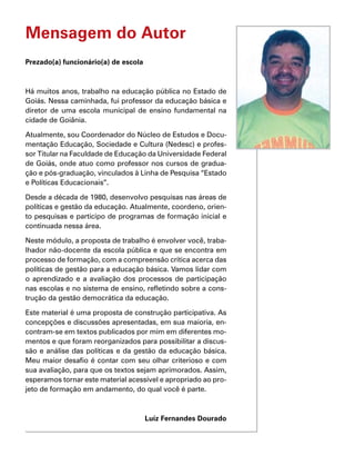 Mensagem do Autor
Prezado(a) funcionário(a) de escola
Há muitos anos, trabalho na educação pública no Estado de
Goiás. Nessa caminhada, fui professor da educação básica e
diretor de uma escola municipal de ensino fundamental na
cidade de Goiânia.
Atualmente, sou Coordenador do Núcleo de Estudos e Docu-
mentação Educação, Sociedade e Cultura (Nedesc) e profes-
sor Titular na Faculdade de Educação da Universidade Federal
de Goiás, onde atuo como professor nos cursos de gradua-
ção e pós-graduação, vinculados à Linha de Pesquisa “Estado
e Políticas Educacionais”.
Desde a década de 1980, desenvolvo pesquisas nas áreas de
políticas e gestão da educação. Atualmente, coordeno, orien-
to pesquisas e participo de programas de formação inicial e
continuada nessa área.
Neste módulo, a proposta de trabalho é envolver você, traba-
lhador não-docente da escola pública e que se encontra em
processo de formação, com a compreensão crítica acerca das
políticas de gestão para a educação básica. Vamos lidar com
o aprendizado e a avaliação dos processos de participação
nas escolas e no sistema de ensino, refletindo sobre a cons-
trução da gestão democrática da educação.
Este material é uma proposta de construção participativa. As
concepções e discussões apresentadas, em sua maioria, en-
contram-se em textos publicados por mim em diferentes mo-
mentos e que foram reorganizados para possibilitar a discus-
são e análise das políticas e da gestão da educação básica.
Meu maior desafio é contar com seu olhar criterioso e com
sua avaliação, para que os textos sejam aprimorados. Assim,
esperamos tornar este material acessível e apropriado ao pro-
jeto de formação em andamento, do qual você é parte.
Luíz Fernandes Dourado
 
