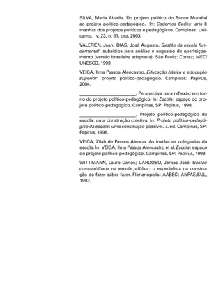 SILVA, Maria Abádia. Do projeto político do Banco Mundial
ao projeto político-pedagógico. In: Cadernos Cedes: arte &
manhas dos projetos políticos e pedagógicos. Campinas: Uni-
camp. v. 23, n. 61. dez. 2003.
VALERIEN, Jean; DIAS, José Augusto. Gestão da escola fun-
damental: subsídios para análise e sugestão de aperfeiçoa-
mento (versão brasileira adaptada). São Paulo: Cortez; MEC/
UNESCO, 1993.
VEIGA, Ilma Passos Alencastro. Educação básica e educação
superior: projeto político-pedagógico. Campinas: Papirus,
2004.
_________________________. Perspectiva para reflexão em tor-
no do projeto político-pedagógico. In: Escola: espaço do pro-
jeto político-pedagógico. Campinas, SP: Papirus, 1998.
_________________________. Projeto político-pedagógico da
escola: uma construção coletiva. In: Projeto político-pedagó-
gico da escola: uma construção possível. 7. ed. Campinas, SP:
Papirus, 1998.
VEIGA, Zilah de Passos Alencar. As instâncias colegiadas da
escola. In: VEIGA, Ilma Passos Alencastro et al. Escola: espaço
do projeto político-pedagógico. Campinas, SP: Papirus, 1998.
WITTIMANN, Lauro Carlos; CARDOSO, Jarbas José. Gestão
compartilhada na escola pública: o especialista na constru-
ção do fazer saber fazer. Florianópolis: AAESC; ANPAE/SUL,
1993.
 