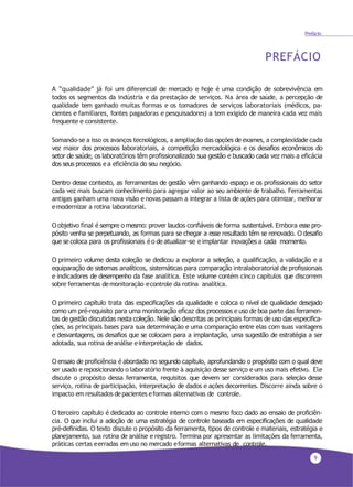 A “qualidade” já foi um diferencial de mercado e hoje é uma condição de sobrevivência em
todos os segmentos da indústria e da prestação de serviços. Na área de saúde, a percepção de
qualidade tem ganhado muitas formas e os tomadores de serviços laboratoriais (médicos, pa-
cientes e familiares, fontes pagadoras e pesquisadores) a tem exigido de maneira cada vez mais
frequente e consistente.
Somando-se a isso os avanços tecnológicos, a ampliação das opções de exames, a complexidade cada
vez maior dos processos laboratoriais, a competição mercadológica e os desafios econômicos do
setor de saúde, os laboratórios têm profissionalizado sua gestão e buscado cada vez mais a eficácia
dos seus processos e a eficiência do seu negócio.
Dentro desse contexto, as ferramentas de gestão vêm ganhando espaço e os profissionais do setor
cada vez mais buscam conhecimento para agregar valor ao seu ambiente de trabalho. Ferramentas
antigas ganham uma nova visão e novas passam a integrar a lista de ações para otimizar, melhorar
emodernizar a rotina laboratorial.
O objetivo final é sempre o mesmo: prover laudos confiáveis de forma sustentável. Embora esse pro-
pósito venha se perpetuando, as formas para se chegar a esse resultado têm se renovado. O desafio
que se coloca para os profissionais é o de atualizar-se e implantar inovações a cada momento.
O primeiro volume desta coleção se dedicou a explorar a seleção, a qualificação, a validação e a
equiparação de sistemas analíticos, sistemáticas para comparação intralaboratorial de profissionais
e indicadores de desempenho da fase analítica. Este volume contém cinco capítulos que discorrem
sobre ferramentas demonitoração econtrole da rotina analítica.
O primeiro capítulo trata das especificações da qualidade e coloca o nível de qualidade desejado
como um pré-requisito para uma monitoração eficaz dos processos e uso de boa parte das ferramen-
tas de gestão discutidas nesta coleção. Nele são descritas as principais formas de uso das especifica-
ções, as principais bases para sua determinação e uma comparação entre elas com suas vantagens
e desvantagens, os desafios que se colocam para a implantação, uma sugestão de estratégia a ser
adotada, sua rotina deanálise einterpretação de dados.
O ensaio de proficiência é abordado no segundo capítulo, aprofundando o propósito com o qual deve
ser usado e reposicionando o laboratório frente à aquisição desse serviço e um uso mais efetivo. Ele
discute o propósito dessa ferramenta, requisitos que devem ser considerados para seleção desse
serviço, rotina de participação, interpretação de dados e ações decorrentes. Discorre ainda sobre o
impacto em resultados depacientes eformas alternativas de controle.
O terceiro capítulo é dedicado ao controle interno com o mesmo foco dado ao ensaio de proficiên-
cia. O que inclui a adoção de uma estratégia de controle baseada em especificações de qualidade
pré-definidas. O texto discute o propósito da ferramenta, tipos de controle e materiais, estratégia e
planejamento, sua rotina de análise e registro. Termina por apresentar as limitações da ferramenta,
práticas certas eerradas emuso no mercado eformas alternativas de controle.
9
Prefácio
PREFÁCIO
 