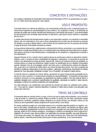 99
Capítulo 3 - Controle Interno
CONCEITOS E DEFINIÇÕES
Os conceitos e definições do Vocabulário Internacional de Metrologia (VIM)9
e os apresentados nos capítu-
los I eII destevolumesão aplicáveis a estecapítulo.
USO E PROPÓSITO
O controle interno ou material dereferência, com concentração conhecida ou não, éresponsável pelo mo-
nitoramento frequente da reprodutibilidade da fase analítica. Seu propósito é manter a variabilidade do
processo de análise sobcontrole, identificando desvios para a eliminação das causas. É uma oportunidade
de aprimoramento das atividades desenvolvidas no laboratório, pelo qual se busca melhorar a qualidade
dos serviços6,10.
A análise laboratorial está intrinsecamente sujeita a uma imprecisão (variação, erro aleatório) einexatidão
(desvio, viés, erro sistemático). Essas são as duas componentes do erro total, quesão inerentes ao processo
demedição eas quais se deseja manter o mais próximo dezero possível para ter um processo sob controle
ecapaz defornecer informaçõesrelevantesao usuário.
As boas práticas laboratoriais, explicitamentea delaboratórios clínicos, preconizam o uso conjuntodecon-
trole interno eensaio deproficiência para ummonitoramentomais eficiente das duasfontesdeerro citadas.
Isso porque o primeiro é mais eficiente para a monitoração do erro aleatório e o segundo para controlar o
errosistemático11.
Segundo Petersen et al4 o controle interno detecta desvios da performance estável no laboratório individu-
almente, como a variação de lotes e estabilidade de reagentes e calibradores, a imprecisão do processo de
análise eseu desempenho ao longo do tempo. Segundo ele, sistemas de avaliação externa da qualidade, ou
controle externo ou ensaio de proficiência, podem auxiliar na identificação de erro aleatório (imprecisão)
quando realizada mais de uma dosagem, porém são lentos para o monitoramento contínuo do desempe-
nho, já que não é um material de análise diária nas rotinas do laboratório clínico. Este tem o propósito de
identificar problemas relacionados ao princípio analítico, calibração, interferências, linearidade do método
aplicado etc. Essa discussão é detalhada na seção “Uso e Propósito” do capítulo II deste volume.
O controle interno é realizado em rotinas diárias, garantindo em pouco tempo grande quantidade de da-
dos de um único material e o monitoramento frequente da reprodutibilidade12. O propósito principal desse
controle é minimizar os erros associados ao desempenho do sistema analítico. Para isso deve-se definir a
qualidade desejada para o processo (especificações da qualidade, abordadas no capítulo I deste volume),
estratégias e práticas de controle condizentescom essadefinição.
Um dado relevante a ser considerado é que materiais de controle não devem ser utilizados como calibra-
dor13
. Para essefim, existem materiais específicos. Ocapítulo IV deste volume contém uma discussão mais
ampla sobreessetema.
TIPOS DECONTROLE
O tratamentodadoao controleinterno,ou seja,a forma comqueos dadosserãoanalisados, varia conforme
o tipo de ensaio e o material de controle. Podem-se dividir os ensaios em três tipos: quantitativo (dados
paramétricos, numérico), qualitativo (dados categóricos em escala nominal, por exemplo, reativo ou não
reativo)ou semi-quantitativo (dadoscategóricosemescalaordinal, como título).
Os ensaios qualitativos podem ser controlados apenas com o resultado esperado (positivo ou negativo, rea-
tivo ou não reativo, identificação da bactéria ou do parasita, entre outros), mas também em alguns casos
serem monitorados paralelamente na forma numérica com o propósito em uma interpretação final. Como
exemplo, podem-se citar análises sorológicas, imunológicas eanálises microbiológicas como o testedesen-
sibilidade. No primeiro caso, deve-se adotar uma sistemática de controle específica, que pode diferenciar-
se de ensaio para ensaio. No segundo caso, em que dados numéricos são a base para uma interpretação,
pode-seadotar a sistemática decontrole descritapara ensaios quantitativos, ou ao menossimilares.
 