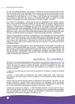 100
Gestão da Fase Analítica do Laboratório
No caso das análises sorológicas, por exemplo, o Ministério da Saúde14 preconiza que os mate-
riais de controle tenham uma reatividade baixa e próxima do valor de corte para ajudar a moni-
torar o processo no seu ponto mais crítico: para a metodologia de enzimaimunoensaio (ELISA)
a densidade ótica (DO) deve ser 1,5 a 4,5 vezes o valor do ponto de corte (cuttoff). A partir
dessa premissa o laboratório deve adotar um acompanhamento gráfico e critérios de controle
similares aos adotados para ensaios quantitativos, com base em dados numéricos.
Nas análises microbiológicas, a monitoração do teste de sensibilidade (TSA) também é quanti-
tativa, com o acompanhamento do tamanho do halo de inibição do controle. Segundo Oplustil,
Zoccoli e Tobouti et al15. O controle de TSA é realizado a fim de identificar problemas como:
repiques ou armazenamento inadequado das cepas ATCC que podem ocasionar perda das ca-
racterísticas originais das cepas-padrões, identificação de cepas ATCC contaminadas, espessura
imprópria do meio, falha nos equipamentos, disco não posicionado corretamente no ágar, pro-
blema com o ágar, entre outros. Esse monitoramento pode ser feito através do gráfico de Levey-
Jennings, novamente seguindo a estratégia e a prática decontrole de ensaios quantitativos.
Ensaios semi-quantitativos devem ser monitorados por uma sistemática de controle específica
conforme a demanda do ensaio. Como exemplos podem-se citar metodologias para sífilis, como
VDRL, TPHA, cujo controle deve ajudar a avaliar a sensibilidade do processo de análise. Nesse
caso (ensaios não treponêmicos), a orientação do Ministério da Saúde14 é que o laboratório
utilize um controle interno com titulação conhecida para monitorar a possível perda da sensi-
bilidade do antígeno.
Ensaios quantitativos são aqueles em que a quantificação de um mensurando é o propósito da
análise e o dado disponibilizado para o usuário. A sistemática de controle adotada para esse
tipo de ensaio é padronizada e amplamente discutida neste capítulo. Vale ressaltar que para esse
tipo de controle é imprescindível que os profissionais envolvidos nas análises tenham um
conhecimento básico de estatística e que entendam toda a estratégia e aplicação envolvida para
colher os benefícios desta ferramenta.
MATERIAL DE CONTROLE
Materiais de controle são idealmente de matriz idêntica aos materiais analisados na rotina do
laboratório, em concentrações ideais para representar a realidade das análises que abran- jam
a faixa de leitura do processo e limites de decisão. Devem ser homogêneos, de forma que
alguma variabilidade existente entre frascos seja insignificante em relação à variação total
ocorrida no ensaio3.
A seguir são discutidas algumas características que devem ser avaliadas na seleção de materiais
decontrole:
(A)Matriz - A matriz pode ser composta por soro, plasma, sangue total, urina e outros líqui-
dos corporais, de matriz humana, animal ou sintética, na forma líquida ou sólida (comumente
liofilizados).
Existem casos em que há limitação quanto à utilização de matriz idêntica à da rotina. No caso
de gases sanguíneos é inviável estocar sangue total para uso prolongado estável. No planeja-
mento do controle de qualidade, a matriz do material dever ser cuidadosamente considerada por
ser um fator importante já que pode gerar problemas como efeito matriz16.
(B)Materiais comerciais ou próprios - A RDC302/20056
preconiza o uso de materiais de con-
trole comerciais sempre que disponível, com a expectativa que as características que definem
uma boa qualidade do controle já tenham sido analisadas e determinadas (homogeneidade,
estabilidade, concentrações adequadas, interferência etc).
 