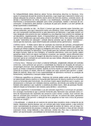 101
Capítulo 3 - Controle Interno
Na indisponibilidade destes devem-se adotar formas alternativas descritas na literatura. Uma
opção é a preparação de pool de amostras de pacientes, o que requer que o laboratório realize uma
seleção adequada das amostras, obtenha valores dentro do intervalo analítico, contendo valores de
decisão e representativos da rotina, proceda a sua estabilização, eliminação e monitoração de
interferentes e armazenamento adequado (para evitar precipitação, tubidez e alteração de con-
centração)4. O laboratório deve planejar a produção do pool para atender a um bom período de
tempo (quantidade e estabilidade).
(C)Materiais valorados ou não - No Brasil é comum que esses materiais sejam fornecidos com
valores conhecidos, para que o laboratório tenha uma referência. Esses valores podem ser obtidos
por uma comparação interlaboratorial ou pelo laboratório do fabricante, o que pode conferir um
valor designado mais próximo do valor verdadeiro ou uma dispersão mais próxima da realidade de
um laboratório, respectivamente. Assim, é imprescindível que o laboratório verifique como esses
valores foram obtidos para que assim possa utilizá-lo da melhor forma. Este ponto será abordado
na seção “sistemática de valoração”, contudo deve-se comentar que os valores “verdadeiros”,
mesmo que não essenciais, sejam determinados sob condições ótimas (performance estável)4.
(D)Efeito matriz - O efeito matriz deve ser analisado nos materiais de controles, principalmente
nos materiais processados. Esses efeitos se diferem dos chamados interferentes que podem ser
causados por efeitos exógenos (drogas) ou endógenos (bilirrubina, lipemia) e que ocorrem também
nos materiais analisados no laboratório. Como grande parte dos controles comerciais hoje não são
de origem humana, dado ao risco biológico, os materiais alternativos, como soro bovino, podem
apresentar efeito matriz em alguns marcadores e ocasionar, por exemplo, valores diferentes entre
metodologias, como é o caso da dosagem de albumina humana com o método de púrpura de bro-
mocrezol, que ao ser analisado em soro bovino tem seu valor inibido, diferente do observado com o
método verde de bromocrezol16.
(E)Forma física - Petersen et al citam o material liofilizado, amplamente utilizado em controles
comerciais, como preferível por garantir a estabilidade do material em situações de manuseio e
armazenagem diversas4. Essa apresentação garante maior flexibilidade com relação a transporte,
quanto ao tempo e temperatura exposta. Quando na forma líquida ou congelada, seja de material
comercial ou próprio (in house), deve-se ter cuidado com essas variáveis para garantir a estabi-
lidade do material. Nesse caso é uma responsabilidade do laboratório monitorar as condições de
fornecimento, recebimento e manuseio desses materiais.
(F)Materiais específicos ou universais - Materiais de controle podem ainda ser específicos para
um determinado sistema analítico (o fornecido pelo fabricante do sistema analítico) ou universais
(como os fornecidos pela ControlLab). Os universais trazem alguns benefícios para o usuário, por
demonstrarem a interação com múltiplos sistemas analíticos, permitindo uma análise de comuta-
tividade entre sistemas e por explicitar a existência de efeito matriz. Além de promover flexibili-
dade emrelação ao fornecedor e até menores custos devido à concorrência.
Em casos específicos é recomendado o uso de controles específicos e universais em paralelo.
Em sorologia recomenda-se que o controle fornecido pelo fabricante seja utilizado como cri-
tério de interpretação dos resultados das amostras e para validar o ensaio. Esse controle não
deve ser utilizado para monitorar a variação lote a lote por, na maioria das vezes, apresentar
alta reatividade e não permitir a detecção de erros pequenos na fase mais crítica do processo
(próximo ao cutoff)14.
(G)Durabilidade - A seleção de um material de controle deve considerar ainda o tempo de uso do
mesmo. Idealmente deve-se planejar usar um controle pelo maior tempo possível, o que conferirá
maior rastreabilidade do processo e melhor capacidade de análise do mesmo, com um largo his-
tórico do comportamento do processo e redução de custos que envolvem a troca de lote controle
(valoração inicial, tempo dedicado a essa valoração, análise etc). Para isso, o laboratório deve
definir com seu fornecedor a durabilidade do fornecimento de cada lote.
 