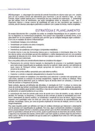 Gestão da Fase Analítica do Laboratório
(H)Aliquotagem - A aliquotagem demateriais de controle fornecidos em volume maior que o ne- cessário
para um uso é prática comum dos laboratórios para maximizar o uso do material e redu- zir custo.
Contudo, requer cuidado especial para a manutenção das suas condições de conservação. É fundamental
que eles estejam livres de interferentes, que sejam homogêneos (entre as alíquotas) e está- veis. É
importante registrar o tempo máximo de estabilidade de cada um dos marcadores que compõem o
controle,pois emdiversos casosalguns parâmetros se alteram como passar do tempo, mesmocongelados.
ESTRATÉGIA E PLANEJAMENTO
Os ensaios laboratoriais têm o propósito de avaliar as condições fisiopatológicas de um paciente e auxi-
liar no diagnóstico ou monitorização terapêutica. Para possuir esta capacidade na decisão clínica, os en-
saios devem ter um erro pequeno o suficiente para permitir que as condições biológicas sejam avaliadas17.
Oerro de um resultado de exame é influenciadopor:
• Variabilidade biológica intraindividual;
• Variabilidade pré-analítica decoletaetransporte;
• Variabilidade analítica doteste;
• Interferência de substâncias comodrogas e componentesmetabólicos.
O controle interno é uma das ferramentas básicas para a monitoração e minimização desse erro. Para
isso deve-se adotar uma estratégia que permita estabelecer o melhor planejamento para ter uma excelente
capacidade de detecção de erros, menor chance de falsa rejeição e associar a isto um controle de custos
individualizado para cadaensaio.
Para umaprática diária de controleeficiente devem-se considerar três etapas13
:
• Planejamento do controle interno baseado no desempenho do processo e na qualidade requerida
para cada ensaio (especificação da qualidade, descrita no capítulo I deste volume), com definição de
quais regras de Westgard utilizar, seleção apropriada de materiais de controle e número de
amostras do controle.
• Definir umacorrida analítica apropriada para cada sistema analítico.
• Implantar o controle eresponder adequadamenteàs situações fora decontrole.
O planejamento consiste em estabelecer uma sistemática para selecionar o controle mais apropriado para
cada ensaio, baseado na avaliação do processo (equipamento, reagente etc.) obtida na validação. Neste
planejamento deve-se determinar quais as melhores regras de decisão devem ser utilizadas, o número de
níveis decontrole ea frequênciadocontrole.
Neste contexto, algumas pré-definições são difundidas. A orientação do CLSI13 é utilizar no mínimo dois
níveis de controle que tenham concentração clinicamente relevante para refletir a realidade dos pacientes.
Ouso deníveis paralelos ajuda tambéma identificar o tipo deerro presentee podealertar antecipadamente
ao laboratório um possívelproblema emsuarotina.
A concentração dos níveis de controle pode variar de acordo com a faixa de trabalho, ou seja, valores de
decisões. Por exemplo, na bioquímica, a utilização de dois controles já atende às necessidades para moni-
torar o desempenho do sistema analítico, se considerada a amplitude da faixa de leitura. Alguns ensaios
requerem uma quantidade maior de níveis por conta das suas características de reprodutibilidade, por
exemplo, hematologia. Outros, por conta da grande amplitude do intervalo de medição, como é o caso de
drogasterapêuticas.
Mas esses requisitos podem ser definidos com base em análises individuais que relacionam o desempenho
real do processo com especificações da qualidade. Para isso, algum conhecimento estatístico é necessário.
Muitas pessoas desejameliminar a estatística porque pensamqueédedifícil entendimentoeaplicabilidade,
porémseaprendidaeutilizadadeformacorreta,ajudana padronizaçãoda sistemáticadecontrole,fornece
a segurança nos resultadosdos exames,orientasobre o quefazerquandoas análises estãofora dos limites e
reduz custos18. Berlitz emseutrabalho cita queoscustos com a qualidade ficam entre 30 e40% dos custos
danão-qualidade19
.
102
 