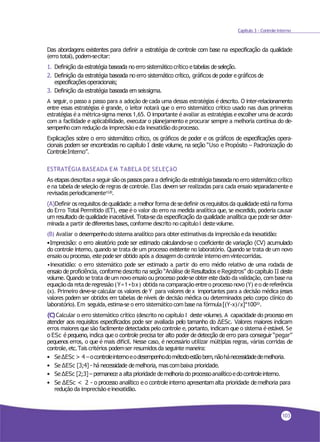 Capítulo 3 - Controle Interno
Das abordagens existentes para definir a estratégia de controle com base na especificação da qualidade
(erro total), podem-secitar:
1. Definição da estratégia baseada no erro sistemático crítico e tabelas de seleção.
2. Definição da estratégia baseada no erro sistemático crítico, gráficos de poder e gráficos de
especificaçõesoperacionais;
3. Definição da estratégia baseada emseissigma.
A seguir, o passo a passo para a adoção decada uma dessas estratégias é descrito. O inter-relacionamento
entre essas estratégias é grande, o leitor notará que o erro sistemático crítico usado nas duas primeiras
estratégias éa métrica-sigma menos 1,65. O importante éavaliar as estratégias eescolher uma deacordo
com a facilidade e aplicabilidade, executar o planejamento e procurar sempre a melhoria contínua do de-
sempenhocom redução da imprecisão eda inexatidãodoprocesso.
Explicações sobre o erro sistemático crítico, os gráficos de poder e os gráficos de especificações opera-
cionais podem ser encontradas no capítulo I deste volume, na seção “Uso e Propósito – Padronização do
ControleInterno”.
ESTRATÉGIA BASEADA EM TABELA DE SELEÇãO
As etapas descritas a seguir são os passospara a definição da estratégia baseadano erro sistemático crítico
e na tabela de seleção deregras decontrole. Elas devem ser realizadas para cada ensaio separadamente e
revisadasperiodicamente13,20.
(A)Definir os requisitos dequalidade: a melhor forma dese definir os requisitos da qualidade está na forma
do Erro Total Permitido (ET), esse é o valor do erro na medida analítica que, se excedido, poderia causar
um resultado de qualidade inaceitável. Trata-se da especificação da qualidade analítica que pode ser deter-
minada a partir dediferentes bases,conforme descrito no capítuloI destevolume.
(B) Avaliar o desempenhodo sistema analítico para obterestimativasda imprecisão eda inexatidão:
•Imprecisão: o erro aleatório pode ser estimado calculando-se o coeficiente de variação (CV) acumulado
do controle interno, quando se trata de um processo existente no laboratório. Quando se trata de um novo
ensaio ou processo, estepodeser obtido após a dosagemdo controle internoemvintecorridas.
•Inexatidão: o erro sistemático pode ser estimado a partir do erro médio relativo de uma rodada de
ensaio de proficiência, conforme descrito na seção “Análise de Resultados e Registros” do capítulo II deste
volume. Quando se trata deum novo ensaio ou processo pode-seobterestedado da validação, com base na
equaçãoda retaderegressão (Y=1+bx) obtidana comparação entreo processo novo(Y) eo dereferência
(x). Primeiro deve-se calcular os valores de Y para valores dex importantes para a decisão médica (esses
valores podem ser obtidos em tabelas de níveis de decisão médica ou determinados pelo corpo clínico do
laboratório).Em seguida,estima-se o erro sistemático com base na fórmula[(Y-x)/x]*10020.
(C)Calcular o erro sistemático crítico (descrito no capítulo I deste volume). A capacidade do processo em
atender aos requisitos especificados pode ser avaliada pelo tamanho do ∆ESc. Valores maiores indicam
erros maiores que são facilmente detectados pelo controle e,portanto, indicam que o sistema é estável. Se
o ESc é pequeno, indica que o controle precisa ter alto poder de detecção de erro para conseguir “pegar”
pequenos erros, o que é mais difícil. Nesse caso, é necessário utilizar múltiplas regras, várias corridas de
controle,etc.Tais critérios podemser resumidosda seguinte maneira:
• Se∆ESc > 4 –ocontroleinternoeodesempenhodométodoestãobem,nãohánecessidadedemelhoria.
• Se ∆ESc [3;4] - há necessidade demelhoria, mascombaixa prioridade.
• Se ∆ESc [2;3]– permanece a alta prioridade demelhoria do processoanalíticoedocontroleinterno.
• Se ∆ESc < 2 - o processo analítico e o controle interno apresentamalta prioridade de melhoria para
redução da imprecisão einexatidão.
103
 