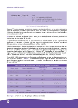 Gestão da Fase Analítica do Laboratório
Segundo Westgard, para que um processo possa ser considerado estável a ponto de ser colocado na
rotina do laboratório, a métrica sigma deve ser maior do que 3,0. No controle interno, o seis sigma
é útil para classificação do sistema analítico em estudo e, como é dado um número, fica fácil moni-
torar eestabelecer metas20.
(C) Avaliar as melhores estratégias: para a definição da estratégia a ser implantada, é necessário
avaliar duas características do controle:
•Capacidade de detecção de erro: os procedimentos do controle devem ter sua capacidade de
detectar erros conhecida. Utilizando múltiplas regras de decisão é possível aumentar o poder de
detecção deerros sem aumentar a possibilidade defalsa rejeição.
•Probabilidade de falsa rejeição: a presença de falsa rejeição é crítica, pois quando há muitos fal-
sos alarmes os analistas acabam desvalorizando sua presença mesmo quando o alarme é resultante
de um erro verdadeiro. Além disso, tem o aumento de custos, pois toda rejeição de controle gera uma
parada de funcionamento do equipamento para investigação13. Por exemplo, se utilizada apenas a
regra 1 ,como émuito comum nos laboratórios, edois níveis decontrole, o índice defalsa rejeição2s
éde9%. Quando são utilizados três níveis, esse índice sobe para 14% eassim por diante20.
A estratégia é definida com base na métrica sigma calculada que por sua vez depende do desempe-
nho do sistema analítico. A tabela 3 auxilia na definição das regras de decisão mais adequadas a
serem utilizadas conforme o sigma calculado e a conhecer as probabilidades de detecção de erro e
defalsa rejeição13,18,23.
O exemplo 3 contém um caso deaplicação da tabela de seleção.
106
 