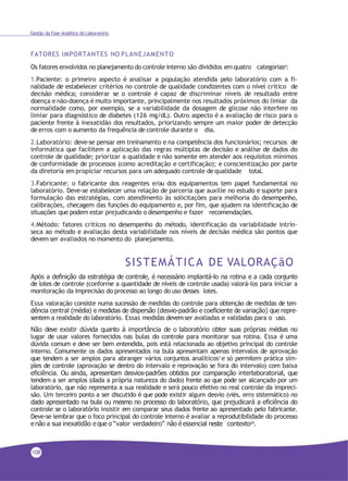 Gestão da Fase Analítica do Laboratório
FATORES IMPORTANTES NO PLANEJAMENTO
Os fatores envolvidos no planejamento do controle interno são divididos em quatro categorias4:
1.Paciente: o primeiro aspecto é analisar a população atendida pelo laboratório com a fi-
nalidade de estabelecer critérios no controle de qualidade condizentes com o nível crítico de
decisão médica; considerar se o controle é capaz de discriminar níveis de resultado entre
doença e não-doença é muito importante, principalmente nos resultados próximos do limiar da
normalidade como, por exemplo, se a variabilidade da dosagem de glicose não interfere no
limiar para diagnóstico de diabetes (126 mg/dL). Outro aspecto é a avaliação de risco para o
paciente frente à inexatidão dos resultados, priorizando sempre um maior poder de detecção
de erros com o aumento da frequência de controle durante o dia.
2.Laboratório: deve-se pensar em treinamento e na competência dos funcionários; recursos de
informática que facilitem a aplicação das regras múltiplas de decisão e análise de dados do
controle de qualidade; priorizar a qualidade e não somente em atender aos requisitos mínimos
de conformidade de processos (como acreditação e certificação); e conscientização por parte
da diretoria em propiciar recursos para um adequado controle de qualidade total.
3.Fabricante: o fabricante dos reagentes e/ou dos equipamentos tem papel fundamental no
laboratório. Deve-se estabelecer uma relação de parceria que auxilie no estudo e suporte para
formulação das estratégias, com atendimento às solicitações para melhoria do desempenho,
calibrações, checagem das funções do equipamento e, por fim, que ajudem na identificação de
situações que podem estar prejudicando o desempenho e fazer recomendações.
4.Método: fatores críticos no desempenho do método, identificação da variabilidade intrín-
seca ao método e avaliação desta variabilidade nos níveis de decisão médica são pontos que
devem ser avaliados no momento do planejamento.
SISTEMÁTICA DE VALORAÇãO
Após a definição da estratégia de controle, é necessário implantá-lo na rotina e a cada conjunto
de lotes de controle (conforme a quantidade de níveis de controle usada) valorá-los para iniciar a
monitoração da imprecisão do processo ao longo do uso desses lotes.
Essa valoração consiste numa sucessão de medidas do controle para obtenção de medidas de ten-
dência central (média) e medidas de dispersão (desvio-padrão e coeficiente de variação) que repre-
sentem a realidade do laboratório. Essas medidas devemser avaliadas e validadas para o uso.
Não deve existir dúvida quanto à importância de o laboratório obter suas próprias médias no
lugar de usar valores fornecidos nas bulas do controle para monitorar sua rotina. Essa é uma
dúvida comum e deve ser bem entendida, pois está relacionada ao objetivo principal do controle
interno. Comumente os dados apresentados na bula apresentam apenas intervalos de aprovação
que tendem a ser amplos para abranger vários conjuntos analíticos3
e só permitem prática sim-
ples de controle (aprovação se dentro do intervalo e reprovação se fora do intervalo) com baixa
eficiência. Ou ainda, apresentam desvios-padrões obtidos por comparação interlaboratorial, que
tendem a ser amplos (dada a própria natureza do dado) frente ao que pode ser alcançado por um
laboratório, que não representa a sua realidade e será pouco efetivo no real controle da impreci-
são. Um terceiro ponto a ser discutido é que pode existir algum desvio (viés, erro sistemático) no
dado apresentado na bula ou mesmo no processo do laboratório, que prejudicará a eficiência do
controle se o laboratório insistir em comparar seus dados frente ao apresentado pelo fabricante.
Deve-se lembrar que o foco principal do controle interno é avaliar a reprodutibilidade do processo
e não a sua inexatidão e que o “valor verdadeiro” não é essencial neste contexto24
.
108
 