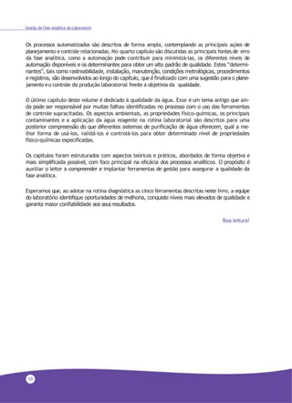 10
Gestão da Fase Analítica do Laboratório
Os processos automatizados são descritos de forma ampla, contemplando as principais ações de
planejamento e controle relacionadas. No quarto capítulo são discutidas as principais fontes de erro
da fase analítica, como a automação pode contribuir para minimizá-las, os diferentes níveis de
automação disponíveis e os determinantes para obter um alto padrão de qualidade. Estes “determi-
nantes”, tais como rastreabilidade, instalação, manutenção, condições metrológicas, procedimentos
e registros, são desenvolvidos ao longo do capítulo, que é finalizado com uma sugestão para o plane-
jamento eo controle da produção laboratorial frente a objetivos da qualidade.
O último capítulo deste volume é dedicado à qualidade da água. Esse é um tema antigo que ain-
da pode ser responsável por muitas falhas identificadas no processo com o uso das ferramentas
de controle supracitadas. Os aspectos ambientais, as propriedades físico-químicas, os principais
contaminantes e a aplicação da água reagente na rotina laboratorial são descritos para uma
posterior compreensão do que diferentes sistemas de purificação de água oferecem, qual a me-
lhor forma de usá-los, validá-los e controlá-los para obter determinado nível de propriedades
físico-químicas especificadas.
Os capítulos foram estruturados com aspectos teóricos e práticos, abordados de forma objetiva e
mais simplificada possível, com foco principal na eficácia dos processos analíticos. O propósito é
auxiliar o leitor a compreender e implantar ferramentas de gestão para assegurar a qualidade da
fase analítica.
Esperamos que, ao adotar na rotina diagnóstica as cinco ferramentas descritas neste livro, a equipe
do laboratório identifique oportunidades de melhoria, conquiste níveis mais elevados de qualidade e
garanta maior confiabilidade aos seus resultados.
Boa leitura!
 