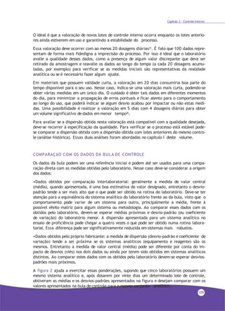 Capítulo 3 - Controle Interno
O ideal é que a valoração de novos lotes de controle interno ocorra enquanto os lotes anterio-
res ainda estiverem em uso e garantindo a estabilidade do processo.
Essa valoração deve ocorrer com ao menos 20 dosagens diárias25
. É fato que 100 dados repre-
sentam de forma mais fidedigna a imprecisão do processo. Por isso é ideal que o laboratório
avalie a qualidade desses dados, como a presença de algum valor discrepante que deva ser
retirado da amostragem e reavalie os dados ao longo do tempo (a cada 20 dosagens acumu-
ladas, por exemplo) para verificar se as medidas iniciais são representativas da realidade
analítica ou se é necessário fazer algum ajuste.
Em materiais que possuem validade curta, a valoração em 20 dias consumiria boa parte do
tempo disponível para o seu uso. Nesse caso, indica-se uma valoração mais curta, podendo-se
obter várias medidas em um único dia. O cuidado é obter tais dados em diferentes momentos
do dia, para minimizar a propagação de erros pontuais e ficar atento para o comportamento
ao longo do uso, que poderá indicar se algum desvio acabou por impactar ou não estas medi-
das. Uma possibilidade é realizar a valoração em 5 dias com 4 dosagens diárias para obter
um volume significativo de dados em menor tempo26.
Para avaliar se a dispersão obtida nesta valoração está compatível com a qualidade desejada,
deve-se recorrer à especificação da qualidade. Para verificar se o processo está estável pode-
se comparar a dispersão obtida com a dispersão obtida com lotes anteriores do mesmo contro-
le (análise histórica). Essas duas análises foram abordadas no capítulo I deste volume.
COMPARAÇãO COM OS DADOS DA BULA DE CONTROLE
Os dados da bula podem ser uma referência inicial e podem até ser usados para uma compa-
ração direta com as medidas obtidas pelo laboratório. Nesse caso deve-se considerar a origem
dos dados:
•Dados obtidos por comparação interlaboratorial: geralmente a medida de valor central
(média), quando apresentada, é uma boa estimativa do valor designado, entretanto o desvio-
padrão tende a ser mais alto que o que pode ser obtido na rotina do laboratório. Deve-se ter
atenção para a equivalência do sistema analítico do laboratório frente ao da bula, visto que o
comportamento pode variar de um sistema para outro, principalmente a média, frente à
possível efeito matriz para algum sistema ou metodologia. Ao comparar esses dados com os
obtidos pelo laboratório, devem-se esperar médias próximas e desvio-padrão (ou coeficiente
de variação) do laboratório menor. A dispersão apresentada para um sistema analítico no
ensaio de proficiência pode chegar a quatro vezes o que pode ser obtido numa rotina labora-
torial. Essa diferença pode ser significativamente reduzida em sistemas mais robustos.
•Dados obtidos pelo próprio fabricante: a medida de dispersão (desvio-padrão e coeficiente de
variação) tende a ser próxima se os sistemas analíticos (equipamento e reagente) são os
mesmos. Entretanto a medida de valor central (média) pode ser diferente por conta do im-
pacto de desvios (viés) nos dois dados ou ainda por terem sido obtidos em sistemas analíticos
distintos. Ao comparar estes dados com os obtidos pelo laboratório devem-se esperar desvios-
padrões mais próximos.
A figura 2 ajuda a exercitar essas ponderações, supondo que cinco laboratórios possuem um
mesmo sistema analítico e, após dosarem por vinte dias um determinado lote de controle,
obtiveram as médias e os desvios-padrões apresentados na figura e desejam comparar com os
valores apresentados na bula de controle para o mesmo conjunto analítico.
109
 