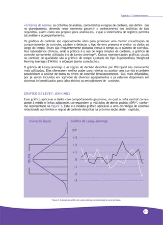 Capítulo 3 - Controle Interno
•Critérios de análise: os critérios de análise, como limites e regras de controle, são defini- dos
no planejamento, devendo nesse momento garantir o conhecimento dos analistas de tais
requisitos, assim como seu preparo para analisá-los, e que a sistemática de registro permita
tal análise e acompanhamento.
Os gráficos de controle são especialmente úteis para promover uma melhor visualização do
comportamento do controle, ajudam a detectar o tipo de erro presente e avaliar os dados ao
longo do tempo. Esses são frequentemente plotados versus o tempo ou o número de corridas.
Nos laboratórios clínicos, onde a prática é o uso de regra simples de controle, o gráfico de
controle comumente utilizado é o de Levey-Jennings27
. Outras representações gráficas usuais
no controle de qualidade são o gráfico de tempo ajustado do tipo Exponentially Weighted
Moving Average (EWMA) e o Cusum (soma cumulativa).
O gráfico de Levey-Jennings e as regras de decisão descritas por Westgard são comumente
mais utilizados. Eles oferecerem melhor poder para rejeitar ou aceitar uma corrida e também
possibilitam a análise de todos os níveis de controle simultaneamente. São mais difundidos,
por já serem incluídos em software de diversos equipamentos e já estarem disponíveis em
sistemas informatizados para laboratórios ou em softwares de controle.
GRÁFICO DE LEVEY-JENNINGS
Esse gráfico aplica-se a dados com comportamento gaussiano, no qual a linha central corres-
ponde à média e linhas adjacentes correspondem a múltiplos de desvio padrão (DP)27, confor-
me representado na figura 3. Este é o modelo gráfico aplicável a uma estratégia de controle
relacionada aos limites e regras de controle descritas na próxima seção deste capítulo.
111
 