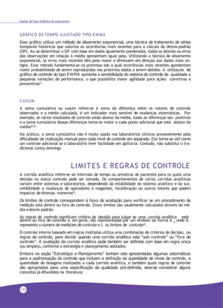 Gestão da Fase Analítica do Laboratório
GRÁFICO DE TEMPO AJUSTADO TIPO EWMA
Esse gráfico utiliza um método de alisamento exponencial, uma técnica de tratamento de séries
temporais históricas que valoriza as ocorrências mais recentes para o cálculo do desvio-padrão
(DP). Ao se determinar o DP com base em dados igualmente ponderados, todos os desvios ou erros
das observações em relação à média apresentam igual peso. Utilizando a técnica de alisamento
exponencial, os erros mais recentes têm peso maior e diminuem em direção aos dados mais an-
tigos. Esse método fundamenta-se na premissa sob a qual ocorrências mais recentes apresentam
maior probabilidade de serem reproduzidas nos próximos dados a serem obtidos. A utilização do
gráfico de controle do tipo EWMA aumenta a sensibilidade do sistema de controle de qualidade a
pequenas variações de performance, o que possibilita maior agilidade para ações corretivas e
preventivas27
.
CUSUM
A soma cumulativa ou cusum refere-se à soma da diferença entre os valores de controle
observados e a média calculada, é um indicador mais sensível de mudanças sistemáticas. Por
exemplo, se vários resultados de controle estão abaixo da média, todas as diferenças são positivas
e a soma cumulativa dessas diferenças torna-se maior a cada ponto adicional que está abaixo da
média28,29.
Na prática, a soma cumulativa não é muito usada nos laboratórios clínicos provavelmente pela
dificuldade de realização manual para cada nível de controle em separado. Ela torna-se útil como
um controle adicional se o laboratório tiver facilidade em aplicá-la. Contudo, não substitui o tra-
dicional Levey-Jennings.
LIMITES E REGRAS DE CONTROLE
A corrida analítica refere-se ao intervalo de tempo ou amostras de pacientes para os quais uma
decisão no status controle pode ser tomada. Os comportamentos de várias corridas analíticas
variam entre sistemas e laboratórios, dependendo da estabilidade do sistema analítico e da sus-
cetibilidade a mudanças de operadores e reagentes, recalibração ou outros fatores que podem
impactar dediversas maneiras29.
Os limites de controle correspondem à faixa de aceitação para verificar se um procedimento de
medição está dentro ou fora do controle. Esses limites são usualmente calculados através da mé-
dia edesvio padrão.
As regras de controle significam critério de decisão para julgar se uma corrida analítica está
L
dentro ou fora de controle e, em geral, são representadas por um símbolo da forma A , onde A
representa o número demedições decontrole e L os limites de controle29.
O controle interno baseado em regras múltiplas utiliza uma combinação de critérios de decisão, ou
regras de controle, para decidir quando uma corrida analítica esta “sob controle” ou “fora de
controle”. A avaliação da corrida analítica pode também ser definida com base em regra única
(ou simples), conforme a estratégia e planejamento adotados.
Embora na seção “Estratégia e Planejamento” tenham sido apresentadas algumas sistemáticas
para a padronização do controle que incluem a definição da quantidade de níveis de controle, a
quantidade de dosagens realizadas a cada corrida analítica, e também quais regras de controle
são apropriadas para uma especificação da qualidade pré-definida, deve-se considerar alguns
conceitos já difundidos na literatura:
112
 