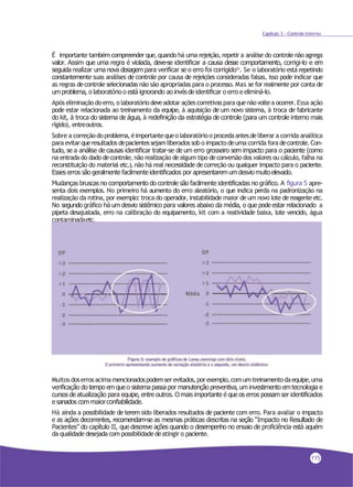 Capítulo 3 - Controle Interno
É importante também compreender que, quando há uma rejeição, repetir a análise do controlenão agrega
valor. Assim que uma regra é violada, deve-se identificar a causa desse comportamento, corrigi-lo e em
seguida realizar uma nova dosagem para verificar se o erro foi corrigido31. Se o laboratório está repetindo
constantemente suas análises de controle por causa de rejeições consideradas falsas, isso pode indicar que
as regras decontrole selecionadas não são apropriadas para o processo. Mas se for realmente por conta de
umproblema, o laboratório o está ignorando ao invésde identificar o erro e eliminá-lo.
Após eliminaçãodoerro, o laboratóriodeveadotar açõescorretivaspara quenãovoltea ocorrer.Essa ação
pode estar relacionada ao treinamento da equipe, à aquisição de um novo sistema, à troca de fabricante
do kit, à troca do sistema de água, à redefinição da estratégia de controle (para um controle interno mais
rígido), entreoutros.
Sobre a correçãodoproblema,éimportantequeo laboratórioo procedaantesdeliberar a corrida analítica
para evitarqueresultados depacientessejamliberados sob o impactodeuma corrida fora decontrole.Con-
tudo, se a análise de causas identificar tratar-se de um erro grosseiro sem impacto para o paciente (como
na entrada do dado decontrole, não realização dealgum tipo deconversão dos valores ou cálculo, falha na
reconstituição do material etc.), não há real necessidade decorreção ou qualquer impacto para o paciente.
Esses erros são geralmente facilmenteidentificados por apresentaremumdesvio muitoelevado.
Mudanças bruscas no comportamento do controle são facilmente identificadas no gráfico. A figura 5 apre-
senta dois exemplos. No primeiro há aumento do erro aleatório, o que indica perda na padronização na
realização da rotina, por exemplo: troca do operador, instabilidade maior de um novo lote dereagente etc.
No segundo gráfico há um desvio sistêmico para valores abaixo da média, o que pode estar relacionado a
pipeta desajustada, erro na calibração do equipamento, kit com a reatividade baixa, lote vencido, água
contaminadaetc.
Muitos doserrosacimamencionadospodemserevitados,porexemplo,comumtreinamentodaequipe,uma
verificação do tempo em que o sistema passa por manutenção preventiva, um investimento emtecnologia e
cursos de atualização para equipe, entre outros. Omais importante é que os erros possam ser identificados
e sanados commaiorconfiabilidade.
Há ainda a possibilidade de terem sido liberados resultados de paciente com erro. Para avaliar o impacto
e as ações decorrentes, recomendam-se as mesmas práticas descritas na seção “Impacto no Resultado de
Pacientes” do capítulo II, que descreve ações quando o desempenho no ensaio de proficiência está aquém
da qualidade desejadacom possibilidadedeatingir o paciente.
115
 