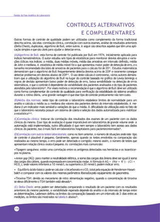 Gestão da Fase Analítica do Laboratório
CONTROLES ALTERNATIVOS
E COMPLEMENTARES
Outras formas de controle de qualidade podem ser utilizadas como complemento da forma tradicional
descrita acima, são elas: correlação clínica, correlação com outros exames,análise deresultados anteriores
(Delta Check), duplicatas, algoritmo deBull, entre outros. A seguir são descritos aqueles quetêmuma apli-
cação simples equesão úteis para ajudara detectarerros.
(A)Algoritmo de Bull: esta forma de controle foi publicada por Bull em 1974, inicialmente aplicada para
índices hematimétricos. O autor estudou seis tipos de estatísticas para monitorar desvios abruptos e varia-
ções cíclicas nos índices: a média, duas médias móveis, média das amostras em intervalo definido, média
deJohn emediana. A estatística demédia móvel foi a queapresentoumaior poder dedetecçãodeerro, eo
tamanho recomendado dos lotes de amostras de pacientes para o cálculo foi de2032. Estudos matemáticos
demonstram que o algoritmo de Bull frequentemente detecta desvios acima de 2DP e raramente consegue
detectar problemas emdesvios abaixo de2DP33
. O uso deste cálculo é controverso, vários autores demons-
tram que a utilização do algoritmo de Bull no lugar do controle baseado no gráfico de Levey-Jennings e
regras de decisão apresentam baixo poder de detecção de erro, baixa sensibilidade na detecção de erros
sistemáticos, equeo controle édependenteda variabilidade dos pacientes analisados edo tipo depacientes
atendidospelolaboratório16. Por essesmotivos a recomendaçãoéqueo algoritmo deBull deveser utilizado
como forma complementar de controle de qualidade para verificação da estabilidade do sistema analítico
durante a rotina diária, uma grande vantagem équeessetipo decontrole praticamentenão temcusto.
(B)Média dos normais: neste tipo de controle o laboratório estabelece limites de normalidade para um
analito e calcula a média ou a mediana dos valores dos pacientes dentro do intervalo estabelecido. A me-
diana é um indicador mais sensível a variações do que a média. A dificuldade da utilização está no fato de
que o laboratório necessita possuir um sistema de coleta e seleção dos dados automatizada para viabilizar
aestatística16,34
.
(C)Correlação clínica: trata-se da correlação dos resultados dos exames de um paciente com os dados
clínicos do mesmo. Esse tipo de avaliação é quase impraticável em laboratórios de grande volume onde a
automação está implementada, outra dificuldade é que nem sempre o laboratório tem acesso aos dados
clínicos do paciente,isso émais fácil emlaboratórios hospitalares para pacientesinternados16.
(D)Correlação com outros testeslaboratoriais: comono itemanterior, o número desituações ondeeste tipo
de controle é plausível é pequeno. Geralmente, apenas quando os testes envolvidos na comparação são
realizados ao mesmo tempo, o erro pode ser detectado e corrigido; mesmo assim, o número de testes que
apresentamrelaçãoclínica exataépequeno.As correlaçõesmais comunssão:
•Tipagem sanguínea: existe uma correlação entre os antígenos detectados nas hemácias e os isoanticor-
pos noplasma.
•Anion gap (AG): para manter a neutralidade elétrica, a soma das cargas dos ânions deve ser igual à soma
dascargas doscátions,quandoexpressadaemconcentraçãomolar.A fórmula é:AG = (Na+
+ K+
) – (Cl-
+
3
HCO -), ondevalores inferioresa 10 mmol/L ou superioresa 20 mmol/L podemindicar erro.
• Equilíbrioácido-básico:pode-secalcular obicarbonatoeoCO totalpelaequaçãodeHenderson-Hassel-2
balch e comparar comos valores dos mesmosparâmetros liberadospelo equipamento de gasometria.
•Tiroxina-TSH: devido ao mecanismo de retro alimentação negativo, quando a concentração de tiroxina
seeleva dificilmenteo TSH também está elevado16
.
(E) Delta Check: erros podem ser detectados comparando o resultado de um paciente com os resultados
anteriores do mesmo paciente, a variabilidade esperada depende do analito e do intervalo de tempo entre
as determinações. Ladenson definiu os limites da comparação baseado em um intervalo de 3 dias entre as
medições, os limites são mostrados na tabela 6 abaixo16.
116
 