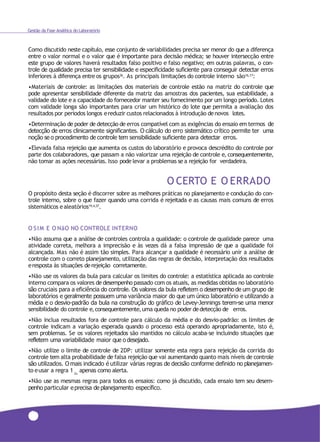 Gestão da Fase Analítica do Laboratório
Como discutido neste capítulo, esse conjunto de variabilidades precisa ser menor do que a diferença
entre o valor normal e o valor que é importante para decisão médica; se houver intersecção entre
este grupo de valores haverá resultados falso positivo e falso negativo; em outras palavras, o con-
trole de qualidade precisa ter sensibilidade e especificidade suficiente para conseguir detectar erros
inferiores à diferença entre os grupos36. As principais limitações do controle interno são16,17:
•Materiais de controle: as limitações dos materiais de controle estão na matriz do controle que
pode apresentar sensibilidade diferente da matriz das amostras dos pacientes, sua estabilidade, a
validade do lote e a capacidade do fornecedor manter seu fornecimento por um longo período. Lotes
com validade longa são importantes para criar um histórico do lote que permita a avaliação dos
resultados por períodos longos ereduzir custos relacionados à introdução denovos lotes.
•Determinação de poder de detecção de erros compatível com as exigências do ensaio em termos de
detecção de erros clinicamente significantes. O cálculo do erro sistemático crítico permite ter uma
noção se o procedimento de controle tem sensibilidade suficiente para detectar erros.
•Elevada falsa rejeição que aumenta os custos do laboratório e provoca descrédito do controle por
parte dos colaboradores, que passam a não valorizar uma rejeição de controle e, consequentemente,
não tomar as ações necessárias. Isso pode levar a problemas se a rejeição for verdadeira.
O CERTO E O ERRADO
O propósito desta seção é discorrer sobre as melhores práticas no planejamento e condução do con-
trole interno, sobre o que fazer quando uma corrida é rejeitada e as causas mais comuns de erros
sistemáticos ealeatórios19,4,37.
O SIM E O NãO NO CONTROLE INTERNO
•Não assuma que a análise de controles controla a qualidade: o controle de qualidade parece uma
atividade correta, melhora a imprecisão e às vezes dá a falsa impressão de que a qualidade foi
alcançada. Mas não é assim tão simples. Para alcançar a qualidade é necessário unir a análise de
controle com o correto planejamento, utilização das regras de decisão, interpretação dos resultados
eresposta às situações derejeição corretamente.
•Não use os valores da bula para calcular os limites do controle: a estatística aplicada ao controle
interno compara os valores de desempenho passado com os atuais, as medidas obtidas no laboratório
são cruciais para a eficiência do controle. Os valores da bula refletem o desempenho de um grupo de
laboratórios e geralmente possuem uma variância maior do que um único laboratório e utilizando a
média e o desvio-padrão da bula na construção do gráfico de Levey-Jennings terem-se uma menor
sensibilidade do controle e,consequentemente,uma queda no poder dedetecção de erros.
•Não inclua resultados fora de controle para cálculo da média e do desvio-padrão: os limites de
controle indicam a variação esperada quando o processo está operando apropriadamente, isto é,
sem problemas. Se os valores rejeitados são mantidos no cálculo acaba-se incluindo situações que
refletem uma variabilidade maior que o desejado.
•Não utilize o limite de controle de 2DP: utilizar somente esta regra para rejeição da corrida do
controle tem alta probabilidade de falsa rejeição que vai aumentando quanto mais níveis de controle
são utilizados. O mais indicado é utilizar várias regras de decisão conforme definido no planejamen-
to eusar a regra 1 apenas como alerta.2s
•Não use as mesmas regras para todos os ensaios: como já discutido, cada ensaio tem seu desem-
penho particular eprecisa de planejamento específico.
118
 