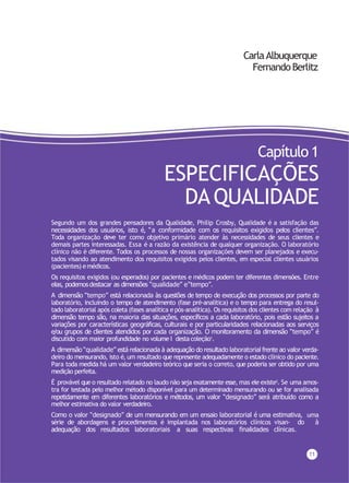 CarlaAlbuquerque
FernandoBerlitz
11
Capítulo 1
ESPECIFICAÇÕES
DAQUALIDADE
Segundo um dos grandes pensadores da Qualidade, Philip Crosby, Qualidade é a satisfação das
necessidades dos usuários, isto é, “a conformidade com os requisitos exigidos pelos clientes”.
Toda organização deve ter como objetivo primário atender às necessidades de seus clientes e
demais partes interessadas. Essa é a razão da existência de qualquer organização. O laboratório
clínico não é diferente. Todos os processos de nossas organizações devem ser planejados e execu-
tados visando ao atendimento dos requisitos exigidos pelos clientes, em especial clientes usuários
(pacientes) emédicos.
Os requisitos exigidos (ou esperados) por pacientes e médicos podem ter diferentes dimensões. Entre
elas, podemosdestacar as dimensões “qualidade” e“tempo”.
A dimensão “tempo” está relacionada às questões de tempo de execução dos processos por parte do
laboratório, incluindo o tempo de atendimento (fase pré-analítica) e o tempo para entrega do resul-
tado laboratorial após coleta (fases analítica epós-analítica). Os requisitos dos clientes com relação à
dimensão tempo são, na maioria das situações, específicos a cada laboratório, pois estão sujeitos a
variações por características geográficas, culturais e por particularidades relacionadas aos serviços
e/ou grupos de clientes atendidos por cada organização. O monitoramento da dimensão “tempo” é
discutido com maior profundidade no volume I desta coleção1
.
A dimensão “qualidade” está relacionada à adequação do resultado laboratorial frente ao valor verda-
deiro do mensurando, isto é, um resultado que represente adequadamente o estado clínico do paciente.
Para toda medida há um valor verdadeiro teórico que seria o correto, que poderia ser obtido por uma
medição perfeita.
É provável que o resultado relatado no laudo não seja exatamente esse, mas ele existe2. Se uma amos-
tra for testada pelo melhor método disponível para um determinado mensurando ou se for analisada
repetidamente em diferentes laboratórios e métodos, um valor “designado” será atribuído como a
melhor estimativa do valor verdadeiro.
Como o valor “designado” de um mensurando em um ensaio laboratorial é uma estimativa, uma
série de abordagens e procedimentos é implantada nos laboratórios clínicos visan- do à
adequação dos resultados laboratoriais a suas respectivas finalidades clínicas.
 