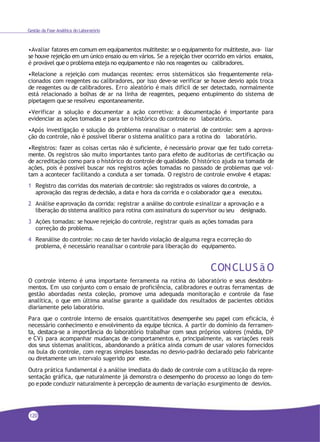 Gestão da Fase Analítica do Laboratório
•Avaliar fatores em comum em equipamentos multiteste: se o equipamento for multiteste, ava- liar
se houve rejeição em um único ensaio ou em vários. Se a rejeição tiver ocorrido em vários ensaios,
é provável que o problema esteja no equipamento e não nos reagentes ou calibradores.
•Relacione a rejeição com mudanças recentes: erros sistemáticos são frequentemente rela-
cionados com reagentes ou calibradores, por isso deve-se verificar se houve desvio após troca
de reagentes ou de calibradores. Erro aleatório é mais difícil de ser detectado, normalmente
está relacionado a bolhas de ar na linha de reagentes, pequeno entupimento do sistema de
pipetagem que se resolveu espontaneamente.
•Verificar a solução e documentar a ação corretiva: a documentação é importante para
evidenciar as ações tomadas e para ter o histórico do controle no laboratório.
•Após investigação e solução do problema reanalisar o material de controle: sem a aprova-
ção do controle, não é possível liberar o sistema analítico para a rotina do laboratório.
•Registros: fazer as coisas certas não é suficiente, é necessário provar que fez tudo correta-
mente. Os registros são muito importantes tanto para efeito de auditorias de certificação ou
de acreditação como para o histórico do controle de qualidade. O histórico ajuda na tomada de
ações, pois é possível buscar nos registros ações tomadas no passado de problemas que vol-
tam a acontecer facilitando a conduta a ser tomada. O registro de controle envolve 4 etapas:
1 Registro das corridas dos materiais decontrole: são registrados os valores do controle, a
aprovação das regras dedecisão, a data e hora da corrida e o colaborador que a executou.
2 Análise eaprovação da corrida: registrar a análise do controle esinalizar a aprovação e a
liberação do sistema analítico para rotina com assinatura do supervisor ou seu designado.
3 Ações tomadas: se houve rejeição do controle, registrar quais as ações tomadas para
correção do problema.
4 Reanálise do controle: no caso de ter havido violação de alguma regra ecorreção do
problema, é necessário reanalisar o controle para liberação do equipamento.
CONCLUS ã O
O controle interno é uma importante ferramenta na rotina do laboratório e seus desdobra-
mentos. Em uso conjunto com o ensaio de proficiência, calibradores e outras ferramentas de
gestão abordadas nesta coleção, promove uma adequada monitoração e controle da fase
analítica, o que em última analise garante a qualidade dos resultados de pacientes obtidos
diariamente pelo laboratório.
Para que o controle interno de ensaios quantitativos desempenhe seu papel com eficácia, é
necessário conhecimento e envolvimento da equipe técnica. A partir do domínio da ferramen-
ta, destaca-se a importância do laboratório trabalhar com seus próprios valores (média, DP
e CV) para acompanhar mudanças de comportamentos e, principalmente, as variações reais
dos seus sistemas analíticos, abandonando a prática ainda comum de usar valores fornecidos
na bula do controle, com regras simples baseadas no desvio-padrão declarado pelo fabricante
ou diretamente um intervalo sugerido por este.
Outra prática fundamental é a análise imediata do dado de controle com a utilização da repre-
sentação gráfica, que naturalmente já demonstra o desempenho do processo ao longo do tem-
po epode conduzir naturalmente à percepção de aumento de variação esurgimento de desvios.
120
 