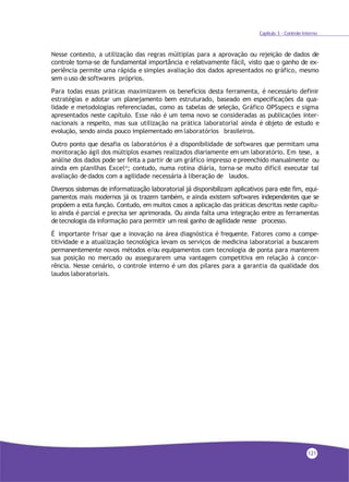 Capítulo 3 - Controle Interno
Nesse contexto, a utilização das regras múltiplas para a aprovação ou rejeição de dados de
controle torna-se de fundamental importância e relativamente fácil, visto que o ganho de ex-
periência permite uma rápida e simples avaliação dos dados apresentados no gráfico, mesmo
sem o uso de softwares próprios.
Para todas essas práticas maximizarem os benefícios desta ferramenta, é necessário definir
estratégias e adotar um planejamento bem estruturado, baseado em especificações da qua-
lidade e metodologias referenciadas, como as tabelas de seleção, Gráfico OPSspecs e sigma
apresentados neste capítulo. Esse não é um tema novo se consideradas as publicações inter-
nacionais a respeito, mas sua utilização na prática laboratorial ainda é objeto de estudo e
evolução, sendo ainda pouco implementado em laboratórios brasileiros.
Outro ponto que desafia os laboratórios é a disponibilidade de softwares que permitam uma
monitoração ágil dos múltiplos exames realizados diariamente em um laboratório. Em tese, a
análise dos dados pode ser feita a partir de um gráfico impresso e preenchido manualmente ou
ainda em planilhas Excel®
; contudo, numa rotina diária, torna-se muito difícil executar tal
avaliação de dados com a agilidade necessária à liberação de laudos.
Diversos sistemas de informatização laboratorial já disponibilizam aplicativos para este fim, equi-
pamentos mais modernos já os trazem também, e ainda existem softwares independentes que se
propõem a esta função. Contudo, em muitos casos a aplicação das práticas descritas neste capítu-
lo ainda é parcial e precisa ser aprimorada. Ou ainda falta uma integração entre as ferramentas
detecnologia da informação para permitir um real ganho deagilidade nesse processo.
É importante frisar que a inovação na área diagnóstica é frequente. Fatores como a compe-
titividade e a atualização tecnológica levam os serviços de medicina laboratorial a buscarem
permanentemente novos métodos e/ou equipamentos com tecnologia de ponta para manterem
sua posição no mercado ou assegurarem uma vantagem competitiva em relação à concor-
rência. Nesse cenário, o controle interno é um dos pilares para a garantia da qualidade dos
laudos laboratoriais.
121
 
