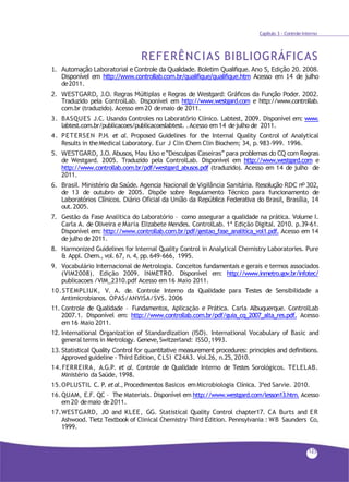 Capítulo 3 - Controle Interno
REFERÊNCIAS BIBLIOGRÁFICAS
1. Automação Laboratorial e Controle da Qualidade. Boletim Qualifique. Ano 5, Edição 20. 2008.
Disponível em http://www.controllab.com.br/qualifique/qualifique.htm Acesso em 14 de julho
de2011.
2. WESTGARD, J.O. Regras Múltiplas e Regras de Westgard: Gráficos da Função Poder. 2002.
Traduzido pela ControlLab. Disponível em http://www.westgard.com e http://www.controllab.
com.br (traduzido). Acesso em 20 demaio de 2011.
3. BASQUES J.C. Usando Controles no Laboratório Clínico. Labtest, 2009. Disponível em: www.
labtest.com.br/publicacoes/publicacoeslabtest. .Acesso em14 dejulho de 2011.
4. PETERSEN P.H. et al. Proposed Guidelines for the Internal Quality Control of Analytical
Results in theMedical Laboratory. Eur J Clin Chem Clin Biochem; 34, p.983-999. 1996.
5. WESTGARD, J.O. Abusos, Mau Uso e “Desculpas Caseiras” para problemas do CQ com Regras
de Westgard. 2005. Traduzido pela ControlLab. Disponível em http://www.westgard.com e
http://www.controllab.com.br/pdf/westgard_abusos.pdf (traduzido). Acesso em 14 de julho de
2011.
6. Brasil. Ministério da Saúde. Agencia Nacional de Vigilância Sanitária. Resolução RDC nº 302,
de 13 de outubro de 2005. Dispõe sobre Regulamento Técnico para funcionamento de
Laboratórios Clínicos. Diário Oficial da União da República Federativa do Brasil, Brasília, 14
out.2005.
7. Gestão da Fase Analítica do Laboratório – como assegurar a qualidade na prática. Volume I.
Carla A. de Oliveira e Maria Elizabete Mendes. ControlLab. 1ª Edição Digital. 2010. p.39-61.
Disponível em: http://www.controllab.com.br/pdf/gestao_fase_analitica_vol1.pdf. Acesso em 14
dejulho de 2011.
8. Harmonized Guidelines for Internal Quality Control in Analytical Chemistry Laboratories. Pure
& Appl. Chem., vol. 67, n. 4, pp.649-666, 1995.
9. Vocabulário Internacional de Metrologia. Conceitos fundamentais e gerais e termos associados
(VIM2008). Edição 2009. INMETRO. Disponível em: http://www.inmetro.gov.br/infotec/
publicacoes /VIM_2310.pdf Acesso em16 Maio 2011.
10.STEMPLIUK, V. A. de. Controle Interno da Qualidade para Testes de Sensibilidade a
Antimicrobianos. OPAS/ANVISA/SVS. 2006
11. Controle de Qualidade – Fundamentos, Aplicação e Prática. Carla Albuquerque. ControlLab
2007.1. Disponível em: http://www.controllab.com.br/pdf/guia_cq_2007_alta_res.pdf. Acesso
em 16 Maio 2011.
12. International Organization of Standardization (ISO). International Vocabulary of Basic and
general terms in Metrology. Geneve,Switzerland: ISSO,1993.
13. Statistical Quality Control for quantitative measurement procedures: principles and definitions.
Approved guideline - Third Edition, CLSI C24A3. Vol.26, n.25, 2010.
14.FERREIRA, A.G.P. et al. Controle de Qualidade Interno de Testes Sorológicos. TELELAB.
Ministério da Saúde, 1998.
15.OPLUSTIL C. P. etal., Procedimentos Basicos emMicrobiologia Clínica. 3ªed Sarvie. 2010.
16.QUAM, E.F. QC – The Materials. Disponível em http://www.westgard.com/lesson13.htm. Acesso
em 20 demaio de 2011.
17.WESTGARD, JO and KLEE, GG. Statistical Quality Control chapter17. CA Burts and ER
Ashwood. Tietz Textbook of Clinical Chemistry Third Edition. Pennsylvania : WB Saunders Co,
1999.
125
 