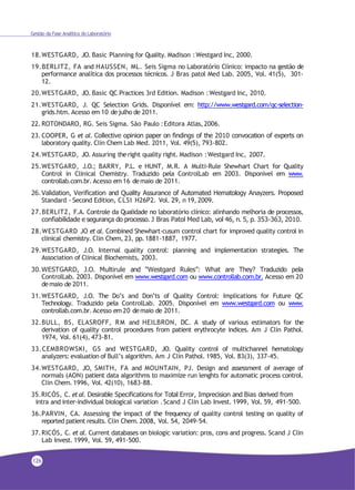 126
Gestão da Fase Analítica do Laboratório
18.WESTGARD, JO. Basic Planning for Quality. Madison :Westgard Inc, 2000.
19.BERLITZ, FA and HAUSSEN, ML. Seis Sigma no Laboratório Clínico: impacto na gestão de
performance analítica dos processos técnicos. J Bras patol Med Lab. 2005, Vol. 41(5), 301-
12.
20.WESTGARD, JO. Basic QC Practices 3rd Edition. Madison :Westgard Inc, 2010.
21.WESTGARD, J. QC Selection Grids. Disponível em: http://www.westgard.com/qc-selection-
grids.htm. Acesso em 10 dejulho de 2011.
22.ROTONDARO, RG. Seis Sigma. São Paulo :Editora Atlas, 2006.
23.COOPER, G et al. Collective opinion paper on findings of the 2010 convocation of experts on
laboratory quality. Clin Chem Lab Med. 2011, Vol. 49(5), 793-802.
24.WESTGARD, JO. Assuring theright quality right. Madison :Westgard Inc, 2007.
25.WESTGARD, J.O.; BARRY, P.L. e HUNT, M.R. A Multi-Rule Shewhart Chart for Quality
Control in Clinical Chemistry. Traduzido pela ControlLab em 2003. Disponível em www.
controllab.com.br. Acesso em 16 demaio de 2011.
26. Validation, Verification and Quality Assurance of Automated Hematology Anayzers. Proposed
Standard - Second Edition, CLSI H26P2. Vol. 29, n 19, 2009.
27.BERLITZ, F.A. Controle da Qualidade no laboratório clínico: alinhando melhoria de processos,
confiabilidade e segurança do processo. J Bras Patol Med Lab, vol 46, n. 5, p. 353-363, 2010.
28.WESTGARD JO et al. Combined Shewhart-cusum control chart for improved quality control in
clinical chemistry. Clin Chem, 23, pp.1881-1887, 1977.
29.WESTGARD, J.O. Internal quality control: planning and implementation strategies. The
Association of Clinical Biochemists, 2003.
30.WESTGARD, J.O. Multirule and “Westgard Rules”: What are They? Traduzido pela
ControlLab. 2003. Disponível em www.westgard.com ou www.controllab.com.br. Acesso em 20
demaio de 2011.
31.WESTGARD, J.O. The Do’s and Don’ts of Quality Control: Implications for Future QC
Technology. Traduzido pela ControlLab. 2005. Disponível em www.westgard.com ou www.
controllab.com.br. Acesso em 20 demaio de 2011.
32.BULL, BS, ELASROFF, RM and HEILBRON, DC. A study of various estimators for the
derivation of quality control procedures from patient erythrocyte indices. Am J Clin Pathol.
1974, Vol. 61(4), 473-81.
33.CEMBROWSKI, GS and WESTGARD, JO. Quality control of multichannel hematology
analyzers: evaluation of Bull’s algorithm. Am J Clin Pathol. 1985, Vol. 83(3), 337-45.
34.WESTGARD, JO, SMITH, FA and MOUNTAIN, PJ. Design and assessment of average of
normals (AON) patient data algorithms to maximize run lenghts for automatic process control.
Clin Chem. 1996, Vol. 42(10), 1683-88.
35.RICÓS, C. etal. Desirable Specifications for Total Error, Imprecision and Bias derived from
intra and inter-individual biological variation .Scand J Clin Lab Invest. 1999, Vol. 59, 491-500.
36.PARVIN, CA. Assessing the impact of the frequency of quality control testing on quality of
reported patient results. Clin Chem. 2008, Vol. 54, 2049-54.
37.RICÓS, C. et al. Current databases on biologic variation: pros, cons and progress. Scand J Clin
Lab Invest. 1999, Vol. 59, 491-500.
 